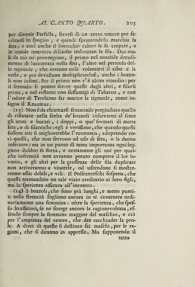 v4L C^tKTO QUARTO. 20 j per divenir Farfalla, fervefi di un certo umore per fa- cilitarfi lo fpogìio , e quindi fpremendolo macchia la fera, e così anche il foverchic calore la fa crepare, e le umide interiora difciolte imbruttan le fila. Due ma¬ li da ciò ne provengono, il primo nel notabile decadi¬ mento di lucentezza nella feta, V altre nel pericolodel- le tignuole , che cercano colà volentieri il cibo e la vette, e poi devaftano moltiplicandoli, anche i bozzo¬ li non infetti. Per il primo non c è alcun rimedio : per il fecondo fi ponno fcerre quelli dagli altri, e filarli primi, e nel reftante con fuffumigi di Tabacco , e con Todore di Terebinto far morire le tignuole, come in¬ degna il Reaumur. (13) Non è da chiamarli femminile pregiudizio quello di rifiutare nella fcelta de* bozzoli infervienti al feme gli acuti e bucati , i doppi, o queJ formati di matta leta,o di filacciche 5 egli è verilfimo, che quando quelli follerò atti fi migliorerebbe V economia, adoprando co¬ sì quelli, che non fervono ad ufo di feta, o la danno inferiore; ma in un punto di tanta importanza ogni leg¬ giero dubbio fa forza, e certamente gli uni per qual¬ che infermità non avranno potuto compiere il lor la¬ vorio, e gli altri per la groflezza delle fila duplicate non arriveranno a vincerle, od ufcendone fi inoltre¬ ranno aliai debili, e vili, il Polfrancefchi fofpetta , che quelli tramandino un tale vizio ereditario ai loro figli, ma la fperienza aflìcura all* incontro. (14) I bozzoli,che fono più lunghi,e meno punti¬ ti nella ttremità fogliono ancora in sè contenere ordi¬ nariamente una femmina: oltre la fperienza, chefpef- fo lo aliìcurò, fe ne fcorge ancora la ragionevolezza, ef- fendo fempre la femmina maggior del mafchio, e ciò per rampiezza del ventre, che dee racchiuder la pro¬ le. A dieci di quelle fi dellinan fei mafchi,per le ra¬ gioni , che fi diranno in appretto. Ma fupponendo il tutto