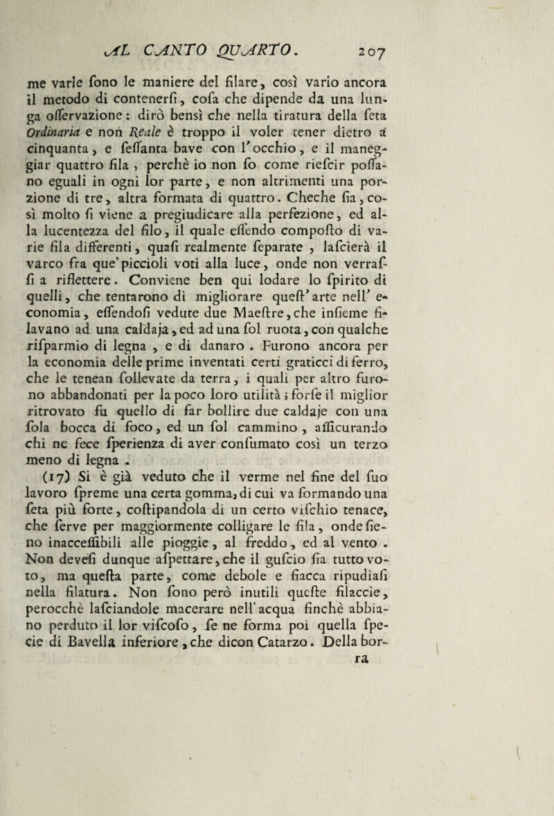 me varie fono le maniere del filare, così vario ancora il metodo di contenerli, cofa che dipende da una lun¬ ga olfervazione : dirò bensì che nella tiratura della feta Ordinaria e non Reale è troppo il voler tener dietro a cinquanta, e feflanta bave con Tocchio, e il maneg¬ giar quattro fila > perchè io non fo come riefcir polla¬ no eguali in ogni lor parte, e non altrimenti una por¬ zione di tre, altra formata di quattro. Cheche famo¬ si molto fi viene a pregiudicare alla perfezione, ed al¬ la lucentezza del filo, il quale effondo compoRo di va¬ rie fila differenti, quali realmente feparate , lafcierà il varco fra que’piccioli voti alla luce, onde non verraf- fi a riflettere. Conviene ben qui lodare lo fpirito di quelli, che tentarono di migliorare quell’arte nell’ e* conomia, elfendofi vedute due Maeftre,che infieme fi¬ lavano ad una caldaja,ed adunafol ruota,con qualche rifparmio di legna , e di danaro . Furono ancora per la economia delle prime inventati certi graticci di ferro, che le tenean follevate da terra, i quali per altro furo¬ no abbandonati per la poco loro utilità > forfè il miglior ritrovato fu quello di far bollire due caldaje con una fola bocca di foco, ed un fol cammino , allìcurando chi ne fece iperienza di aver confumato così un terzo meno di legna . (17) Si è già veduto che il verme nel fine del fuo lavoro fpreme una certa gomma, di cui va formando una feta più forte, coftipandola di un certo vifchio tenace, che ferve per maggiormente colligare le fila, onde fie¬ no inacceffibili alle pioggie, al freddo, ed ai vento . Non devefi dunque afpettare, che il gufcio fia tutto vo¬ to, ma quella parte, come debole e fiacca ripudiali nella filatura. Non fono però inutili quelle filacele, perocché lafciandole macerare nell’acqua finche abbia¬ no perduto il lor vifeofo, fe ne forma poi quella fpe- cie di Bavella inferiore , che dicon Catarzo. Della bor¬ ra