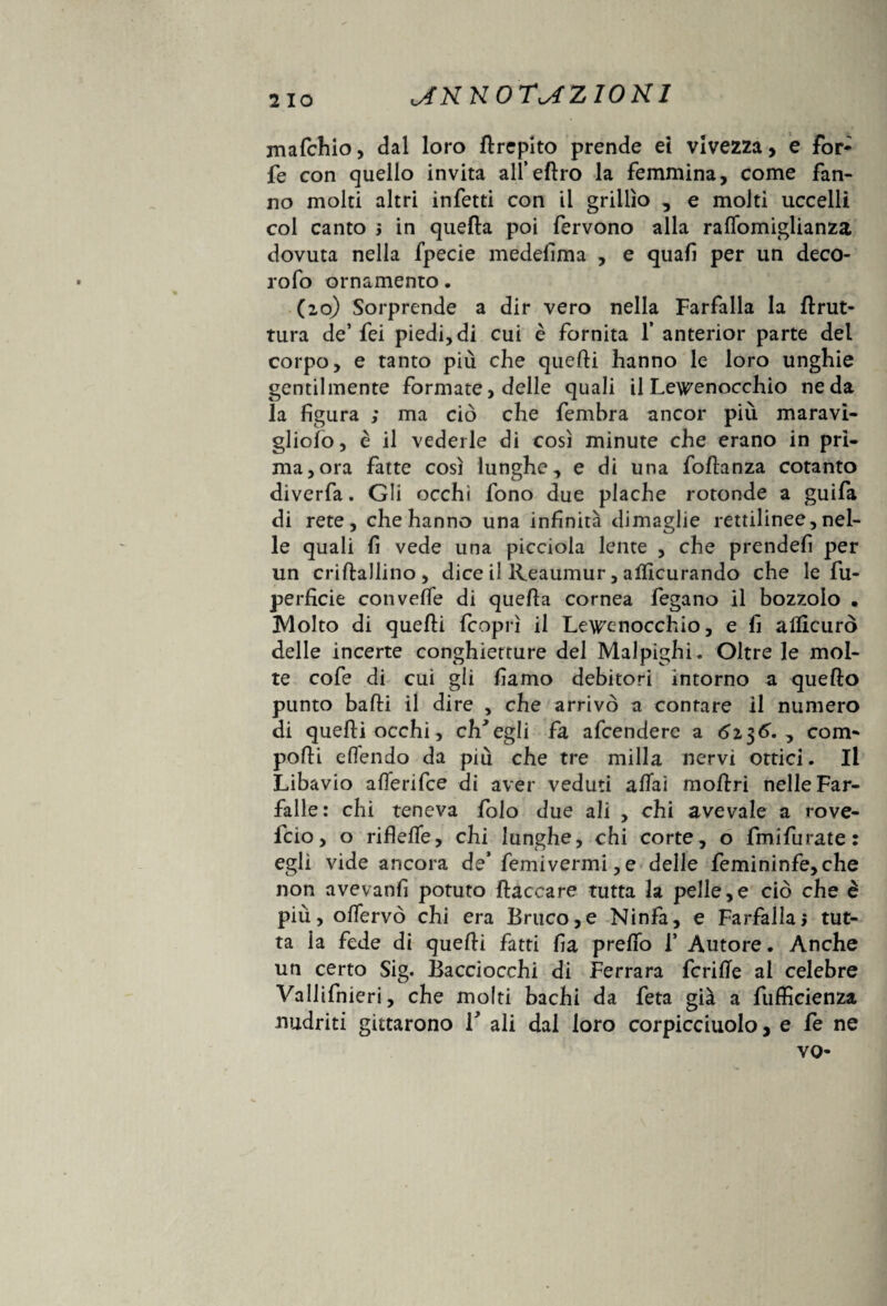 mafchio, dal loro flrepito prende ei vivezza, e for- fe con quello invita all’eftro la femmina, come fan¬ no molti altri infetti con il grillìo , e molti uccelli col canto j in quella poi fervono alla raflbmiglianza dovuta nella fpecie medefima , e quali per un deco- rofo ornamento. (20) Sorprende a dir vero nella Farfalla la llrut- tura de’ fei piedi, di cui è fornita 1* anterior parte del corpo, e tanto più che quelli hanno le loro unghie gentilmente formate, delle quali il Lew'enocchio ne da la figura ; ma ciò che fembra ancor più maravi- gliofo, è il vederle di così minute che erano in pri¬ ma, ora fatte così lunghe, e di una follanza cotanto diverfa. Gli occhi fono due plache rotonde a guifa di rete, che hanno una infinità dimaglie rettilinee, nel¬ le quali fi vede una picciola lente , che prendefi per un crillallino, dice il Reaumur, alficurando che le fu- perficie convelfe di quella cornea fegano il bozzolo . Molto di quelli (coprì il Le\renocchio, e fi ailìcurò delle incerte conghietture del Malpighi. Oltre le mol¬ te cofe di cui gii fiamo debitori intorno a quello punto balli il dire , che arrivò a conrare il numero di quelli occhi, ch'egli fa afcendere a 6i$6. , com¬ polli e (Tendo da più che tre milla nervi ottici. Il Libavio alTenfce di aver veduti aliai mollri nelle Far¬ falle: chi teneva (olo due ali , chi avevaie a rove- fcio, o rifielfe, chi lunghe, chi corte, o fmifurate: egli vide ancora de’ femivermi, e delle femininfe,che non avevanfi potuto fiaccare tutta la pelle,e ciò che è più, offervò chi era Bruco,e Ninfa, e Farfalla, tut¬ ta la fede di quelli fatti fia prefio f Autore. Anche un certo Sig. Bacciocchi di Ferrara fcrilTe al celebre Vallifnieri, che molti bachi da feta già a fufficienza nudriti gittarono V ali dal loro corpicciuolo, e fe ne VQ-