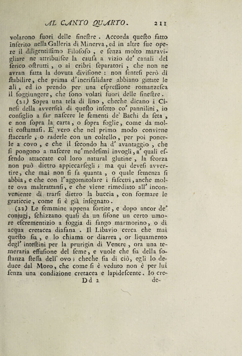 volarono fuori delle fineftre . Accorda quefto fatto inferito nella Galleria di Minerva, ed in altre fue ope¬ re il diligentillimo Filofofo , e fenza molto maravi¬ gliare ne attribuifce la caufa a vizio de' canali del ferico oli rutti , o ai cribri feparatori , che non ne avran fatta la dovuta divisone : non fenteli però di flabilire, che prima d'incrifalidare abbiano gittate le ali , ed io prendo per una efpreflione romanzefca il foggiungere, che fono volati fuori delle fineftre. (zi) Sopra una tela di lino , cheche dicano i Ci- nefi della avvertita di quello infetto co' pannilini, io configlio a far nafcere le fementi de’ Bachi da feta , e non fopra la carta, o fopra foglie, come da mol¬ ti coftumafi. E' vero che nel primo modo conviene fiaccarle , o raderle con un coltello, per poi poner- le a covo , e che il fecondo ha d' avantaggio , che fi pongono a nafcere ne'medefimi invogli, a'quali ef- fendo attaccate coi loro naturai glutine , la fcorza non può dietro appiccategli > ma qui devefi avver¬ tire, che mai non lì fa quanta , o quale femenza fi abbia, e che con l'aggomitolare i fafcetti,anche mol¬ te ova maltrattanti, e che viene rimediato all'incon¬ veniente di trarfi dietro la buccia , con formare le graticcie, come fi è già infegnato. (22) Le femmine appena fortite, e dopo ancor de' conjugj, fchizzano quali da un fifone un certo umo¬ re efcrementizio a foggia di fango marmorino, o di acqua cretacea diafana . Il Libavio cerca che mai quello fia , e lo chiama or diarrea , or liquamento degl' inteflini per la prurigin di Venere , ora una te¬ meraria effufione del feme, e vuole che fia della fo- flanza fleffa dell’ ovo 5 cheche fia di ciò, egli lo de¬ duce dal Moro, che come fi è veduto non è per luì lenza una condizione cretacea e lapidefcenteIo ere- D d 2 de-