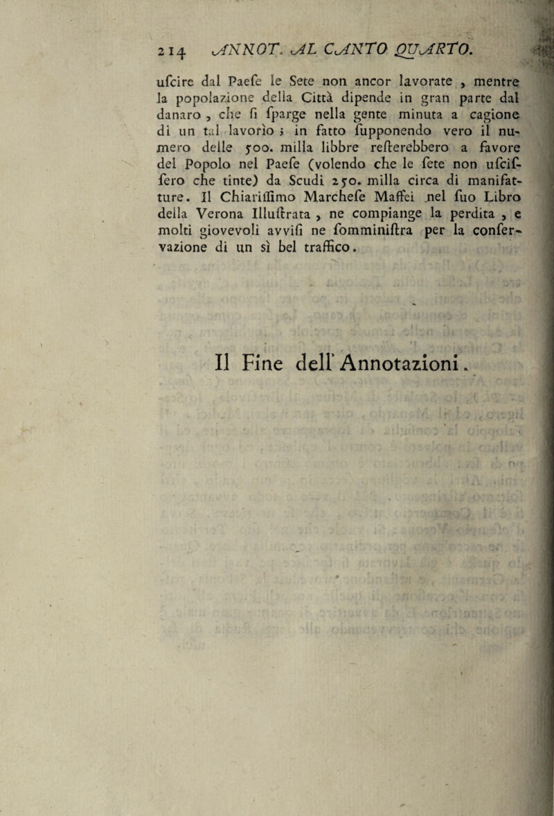 ufcire dai Paefe ie Sete non ancor lavorate , mentre la popolazione della Città dipende in gran parte dal danaro , che fi fparge nella gente minuta a cagione di un tal lavorìo > in fatto fupponendo vero il nu- mero delie yoo. milla libbre remerebbero a favore del Popolo nel Paefe (volendo che le fete non ufcif- fero che tinte) da Scudi 250. milla circa di manifat¬ ture. Il Chiarillimo Marchefe Maffei .nel fuo Libro deila Verona Iilullrata > ne compiange la perdita , e molti giovevoli avvili ne fomminiftra per la confer- vazione di un sì bel traffico. ^ ' i f • f iì ì \ • ‘ Il Fine dell’ Annotazioni.