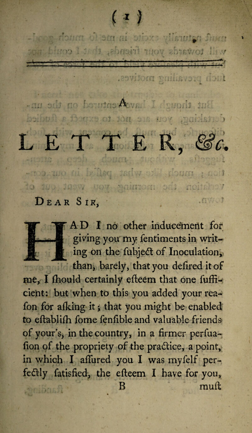 * ' ■ ■ f ■* r A' *. ) « < k i- 4- * * • 1 . * > » M w* f V . . ' ■ : LETT Dear Sir, HAD I no other inducement for t giving you my fentiments in writ¬ ing on the fubjedt of Inoculation,, than, barely, that you defired it of me, I fhould certainly efteem that one fuffi- cient: but when to this you added yourrea** fon for aiking it • that you might be enabled to eftablifti fome fenfible and valuable friends of your’s, in the country, in a firmer perfua- fion of the propriety of the pradtice, a point, in which I aflfured you I was myfelf per- fedtly fatisfied, the efteem I have for you, B mu ft