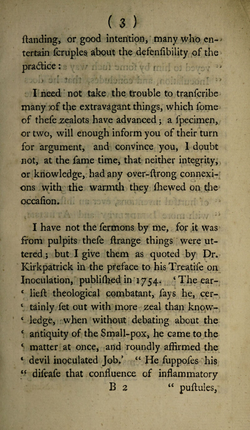 (landing, or good intention, many who en-> tertain fcruples about the defenfibility of the practice: « . • * t r * - • r , , * l *. t ♦ ^ / i, • V f I , • t A ' - ^ *1 / . s> i J » ' ' ‘ J '' > r - * # I need not take the trouble to tranfcribe many of the extravagant things, which fome of thefe zealots have advanced; a fpecimen, or two, will enough inform you of their turn for argument, and convince you, 1 doubt not, at the fame time, that neither integrity, or knowledge, had any over-ftrong connexi¬ ons with the warmth they (hewed on the occafion. I have not the fermons by me, for it was from pulpits thefe ftrange things were ut¬ tered ; but I give them as quoted by Dr. Kirkpatrick in the preface to hisTreatife on Inoculation, publiffied in 1754. ‘The ear- c lieft theological combatant, fays he, cer- ‘ tainly fet out with more zeal than kno.w- c ledge, when without debating about the c antiquity of the Small-pox, he came to the * matter at once, and roundly affirmed the * devil inoculated Job.’ “ He fuppofes his “ difeafe that confluence of inflammatory B 2 “ puftules,