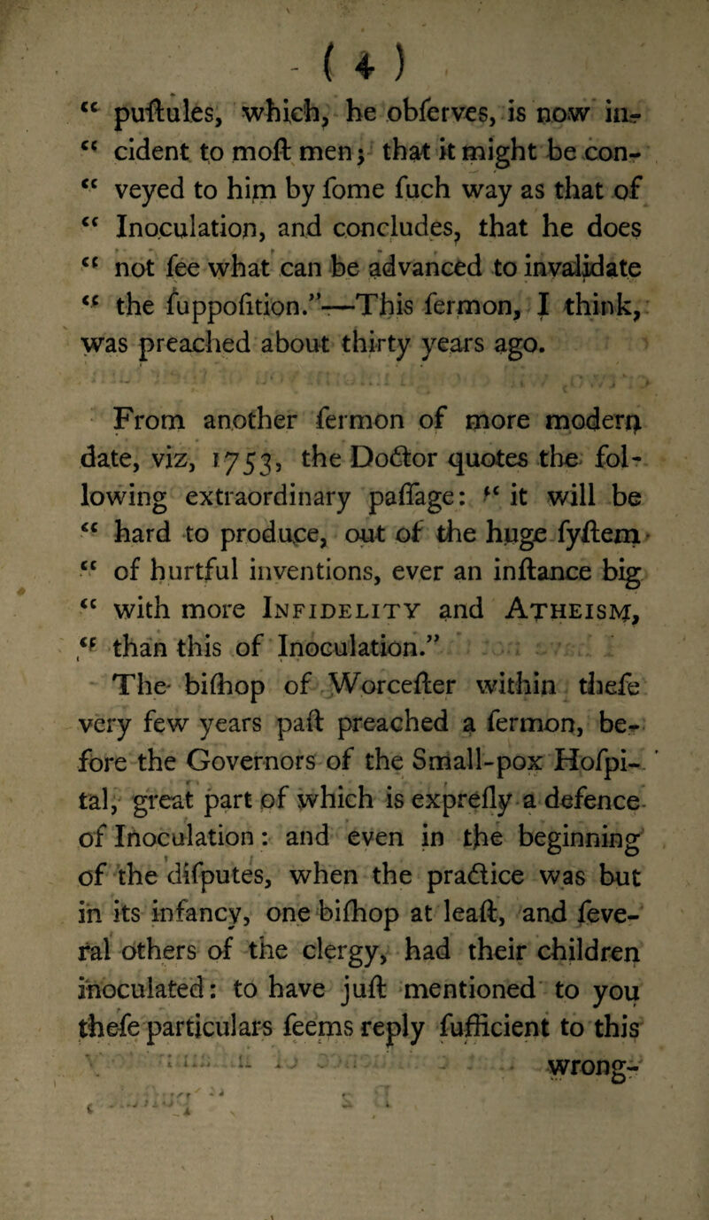 cc puftules, which, he obferves, is now hir cc cident to moil men; that it might be ..con- cc veyed to him by fome fuch way as that of <c Inoculation, and concludes, that he does t * •*! J f m f cf not fee what can be advanced to invalidate <c the fuppofition.”-—This fermon, I think, was preached about thirty years ago. From another fermon of more modern date, viz, 1753, the Doctor quotes the fol¬ lowing extraordinary pafiage: M it will be <c hard to produce, out of the huge fyftem cc of hurtful inventions, ever an inftance big “ with more Infidelity and Atheism, Cf than this of Inoculation.’' The- bifhop of Worcefter within thefe very few years part preached a fermon, be¬ fore the Governors of the Small-pox Hofpi- ' tal, great part of which is exprefly a defence of Inoculation: and even in the beginning of the difputes, when the pra&ice was but in its infancy, one bifhop at leaft, and feve- ral others of the clergy, had their children inoculated: to have juft mentioned to you thefe particulars feems reply fufficient to this : i. . ; : Wrong-