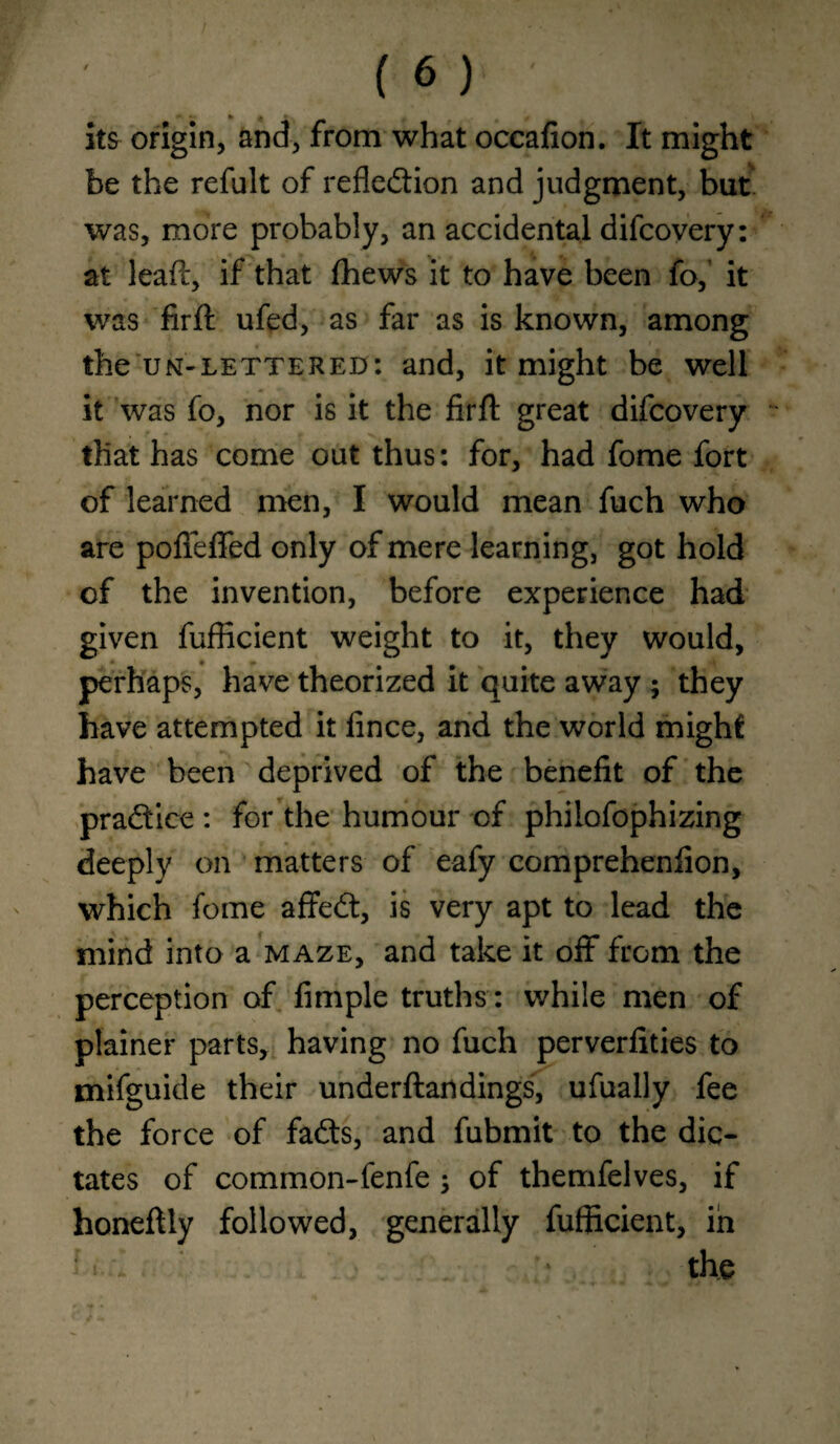 its origin, and, from what occafion. It might be the refult of refledion and judgment, but was, more probably, an accidental difcovery: at leaft, if that fhews it to have been fo,’ it was firft ufed, as far as is known, among the UN-lettered: and, it might be well it was fo, nor is it the firft great difcovery that has come out thus: for, had fome fort of learned men, I would mean fuch who are pofleffed only of mere learning, got hold of the invention, before experience had given fufficient weight to it, they would, perhaps, have theorized it quite away ; they have attempted it fince, and the world might have been deprived of the benefit of the pradice : for the humour of philofophizing deeply on matters of eafy comprehenfion, which fome affed, is very apt to lead the mind into a maze, and take it oft from the perception of Ample truths : while men of plainer parts, having no fuch perverfities to mifguide their underftandings, ufually fee the force of fads, and fubmit to the dic¬ tates of common-fenfe; of themfelves, if honeftly followed, generally fufficient, in