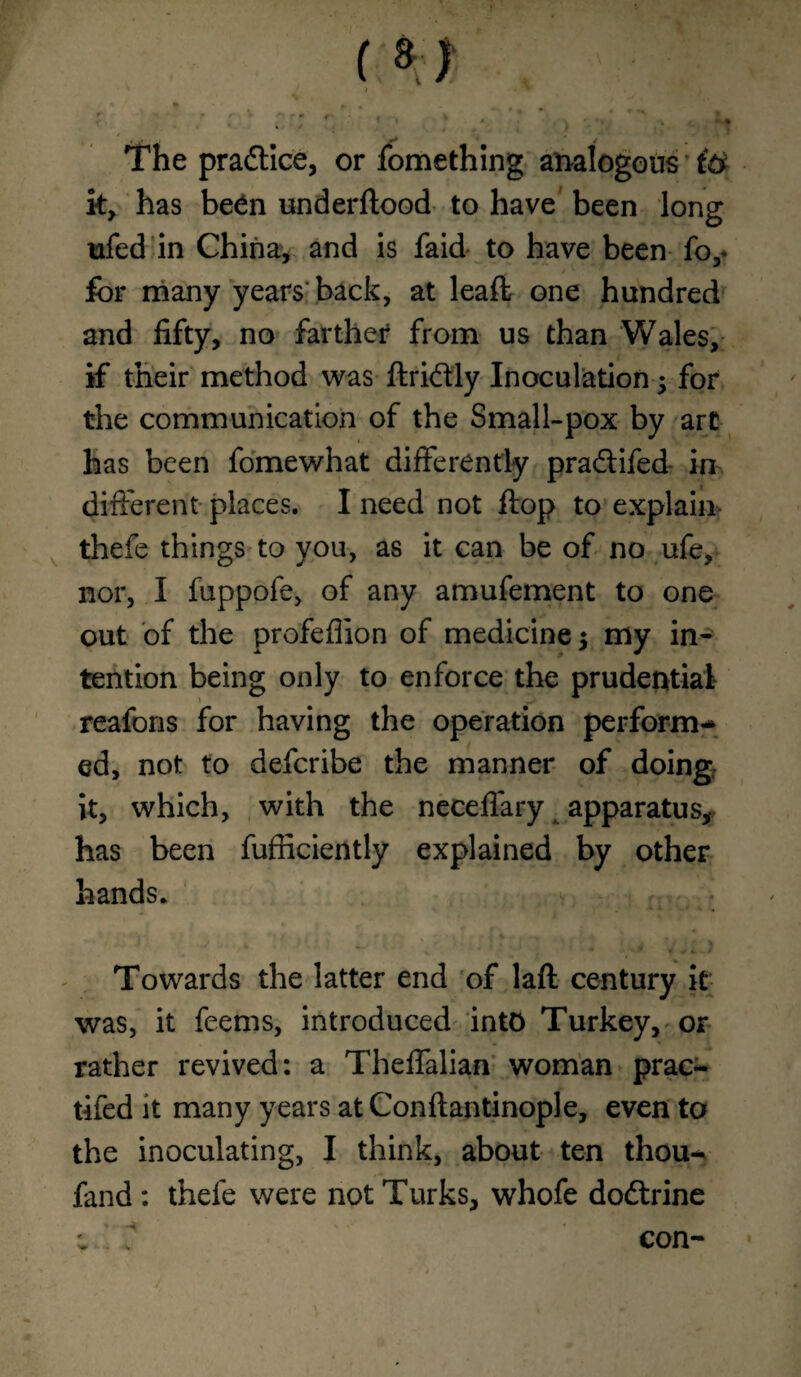 * it' ' J t m The practice, or fomething analogous i& k, has been underflood to have been long nfed in China, and is faid to have been fo,* for many years back, at leaffc one hundred and fifty, no farther from us than Wales, if their method was flridtly Inoculation; for the communication of the Small-pox by art has been fomewhat differently pradlifed- in different places. I need not flop to explain thefe things to you, as it can be of no ufe, nor, I fuppofe, of any amufement to one out of the profeflion of medicine $ my in¬ tention being only to enforce the prudential reafons for having the operation perform¬ ed, not to defcribe the manner of doing it, which, with the neceflary apparatus* has been fufficiently explained by other hands. Towards the latter end of laft century it was, it feems, introduced into Turkey, or rather revived: a Theffalian woman prac- tifed it many years at Conflantinople, even to the inoculating, I think, about ten thou- fand : thefe were not Turks, whofe dodtrine con