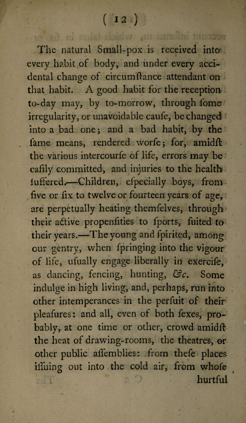 The natural Small-pox is received into every habit of body, and under every acci¬ dental change of circumftance attendant on that habit. A good habit for the reception- to-day may, by to-morrow, through fome irregularity, or unavoidable caufe, be changed into a bad one; and a bad habit, by the fame means, rendered worfe; for, amidffc the various intercourfe of life, errors may be cafily committed, and injuries to the health iuffered,—Children, efpecially boys, from five or fix to twelve or fourteen years of age, are perpetually heating themfelves, through their a&ive propenfities to fports, fuited to their years.-—The young and fpirited, among our gentry, when fpringing into the vigour of life, ufually engage liberally in exercife, as dancing, fencing, hunting, &c. Some indulge in high living, and, perhaps, run into other intemperances in the perfuit of their pleafures: and all, even of both fexes, pro¬ bably, at one time or other, crowd amidft the heat of drawing-rooms, the theatres, or other public afiemblies: from thefe places bluing out into the cold air, from whofe hurtful