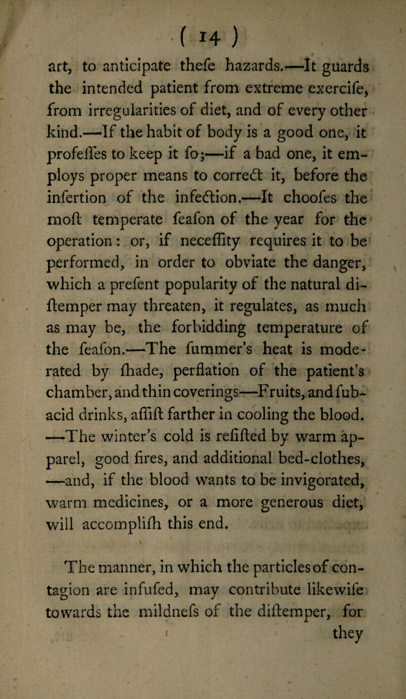 * f *4 ) art, to anticipate thefe hazards.—It guards the intended patient from extreme exercife, from irregularities of diet, and of every other kind.—If the habit of body is a good one, it profelfes to keep it fo;—if a bad one, it em¬ ploys proper means to correct it, before the infertion of the infection.—It choofes the moft temperate feafon of the year for the operation: or, if neceffity requires it to be performed, in order to obviate the danger, which a prefent popularity of the natural di- ftemper may threaten, it regulates, as much as may be, the forbidding temperature of the feafon.—The fummer’s heat is mode¬ rated by fhade, perflation of the patient’s chamber, and thin coverings—Fruits, and fub- acid drinks, affift farther in cooling the blood. —The winter’s cold is refilled by warm ap¬ parel, good fires, and additional bed-clothes, —and, if the blood wants to be invigorated, warm medicines, or a more generous diet, will accomplifh this end. % The manner, in which the particles of con¬ tagion are infufed, may contribute likewife towards the mildnefs of the diftemper, for they