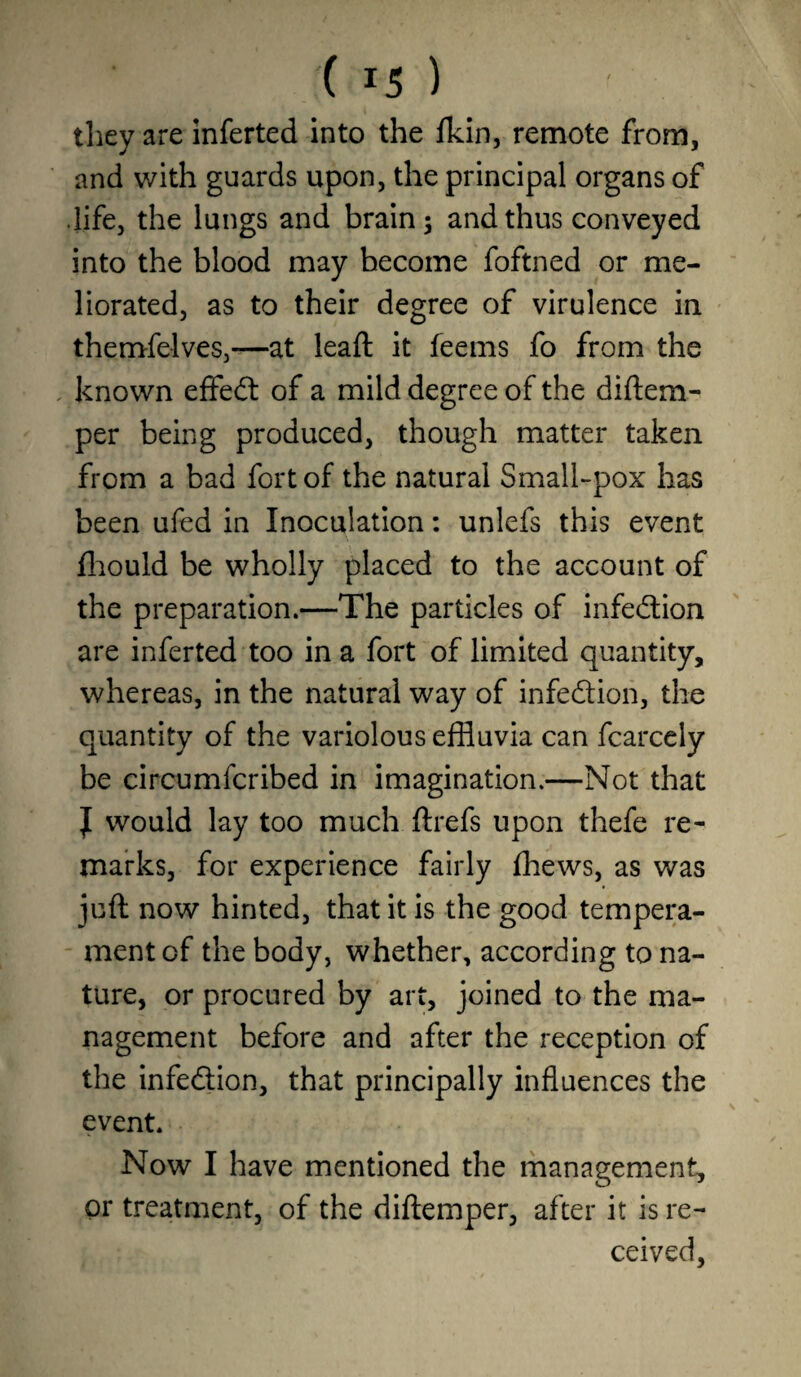 they are inferted into the fkin, remote from, and with guards upon, the principal organs of life, the lungs and brain; and thus conveyed into the blood may become foftned or me¬ liorated, as to their degree of virulence in themfelves,—at leaft it feems fo from the known effect of a mild degree of the diftem- per being produced, though matter taken from a bad fort of the natural Small-pox has been ufed in Inoculation: unlefs this event fhould be wholly placed to the account of the preparation.—The particles of infection are inferted too in a fort of limited quantity, whereas, in the natural way of infection, the quantity of the variolous effluvia can fcarcely be circumfcribed in imagination.—Not that J would lay too much ftrefs upon thefe re¬ marks, for experience fairly fhews, as was juft now hinted, that it is the good tempera¬ ment of the body, whether, according to na¬ ture, or procured by art, joined to the ma¬ nagement before and after the reception of the infe&ion, that principally influences the event. Now I have mentioned the management, or treatment, of the diftemper, after it is re¬ ceived.