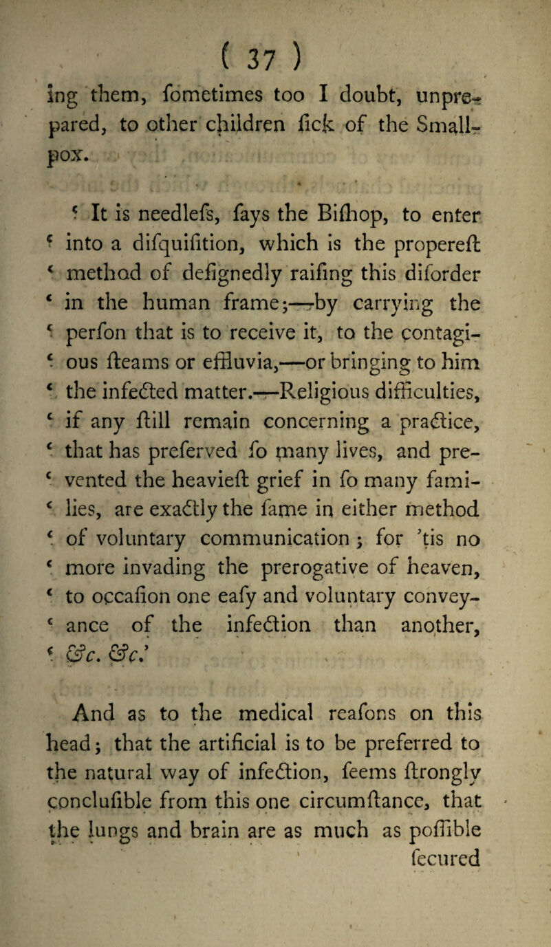 ing them, fometimes too I doubt, unpre¬ pared, to other children fick of the Small¬ pox. * t * c It is needlefs, fays the Bifhop, to enter * into a dlfquifition, which is the propereft < method of defjgnedly raifing this diforder * in the human frame;—by carrying the c perfon that is to receive it, to the contagi- * ous fleams or effluvia,—orbringing to him * the infedled matter.—Religious difficulties, c if any ftill remain concerning a practice, c that has preferred fo many lives, and pre- c vented the heavieft grief in fo many fami- c lies, are exactly the fame in either method 4 of voluntary communication ; for ;tis no c more invading the prerogative of heaven, € to occafion one eafy and voluntary convey- c a nee of the infection than another, * &c. &c: And as to the medical reafons on this head; that the artificial is to be preferred to the natural way of infection, feems ftronglv conclufible from this one circumflance, that the lungs and brain are as much as poffible fecured