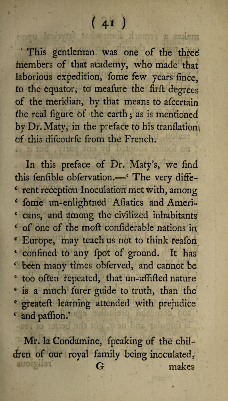 This gentleman, was one of the three’ fnembers of that academy, who made that laborious expedition, fome few years fince, to the equator, to meafure the firft degrees of the meridian, by that means to afcertain the real figure of the earth; as is mentioned by Dr. Maty, in the preface to his tranflation\ of this difcoiirfe from the French. In this preface of Dr. Maty’s, We find this fenfible obfervation.—c The very diffe- * rent reception Inoculation met with, among * fome un-enlightned Afiatics and Ameri- * cans, and among the civilized inhabitants c of one of the moft confiderable nations in c Europe, may teach us not to think teafon ‘ confined to any fpot of ground. It has * been many times obferved, and cannot be c too often repeated, that un-aflifled nature c is a much finer guide to truth, than the c greateft learning attended with prejudice c andpaflion.’ Mr. la Condamine, fpeaking of the chil¬ dren of our royal family being inoculated, G * makes *