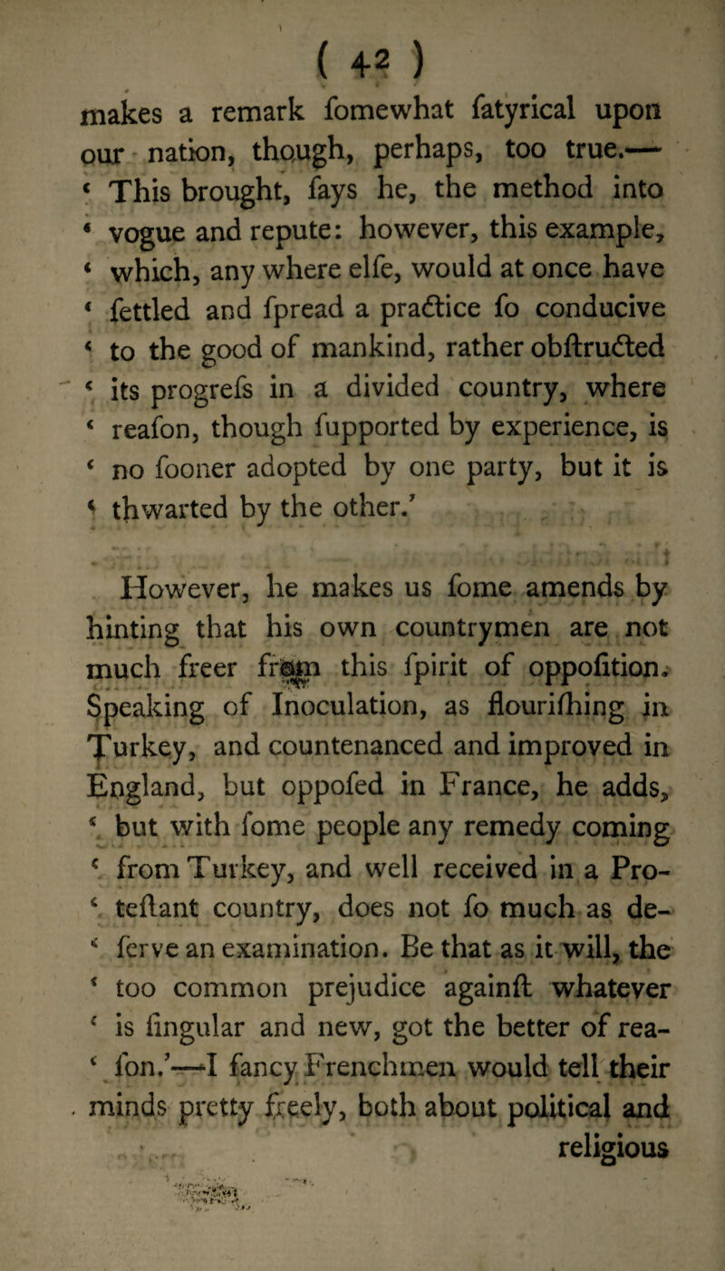 makes a remark fomewhat fatyrical upon our nation, though, perhaps, too true.— « This brought, fays he, the method into « vogue and repute: however, this example, ‘ which, any where elfe, would at once have « fettled and fpread a practice fo conducive < to the good of mankind, rather obftrudted < its progrefs in a divided country, where < reafon, though fupported by experience, is € no fooner adopted by one party, but it is « thwarted by the other/ However, he makes us fome amends by hinting that his own countrymen are not much freer fr©m this fpirit of oppofition. Speaking of Inoculation, as flourifhing in Turkey, and countenanced and improved in England, but oppofed in France, he adds, * but with fome people any remedy coming c from Turkey, and well received in a Pro- c teflant country, does not fo much as de- * ferve an examination. Be that as it will, the * too common prejudice againft whatever c is lingular and new, got the better of rea- ‘ fon/—^1 fancy Frenchmen would tell their . minds pretty freely, both about political and religious