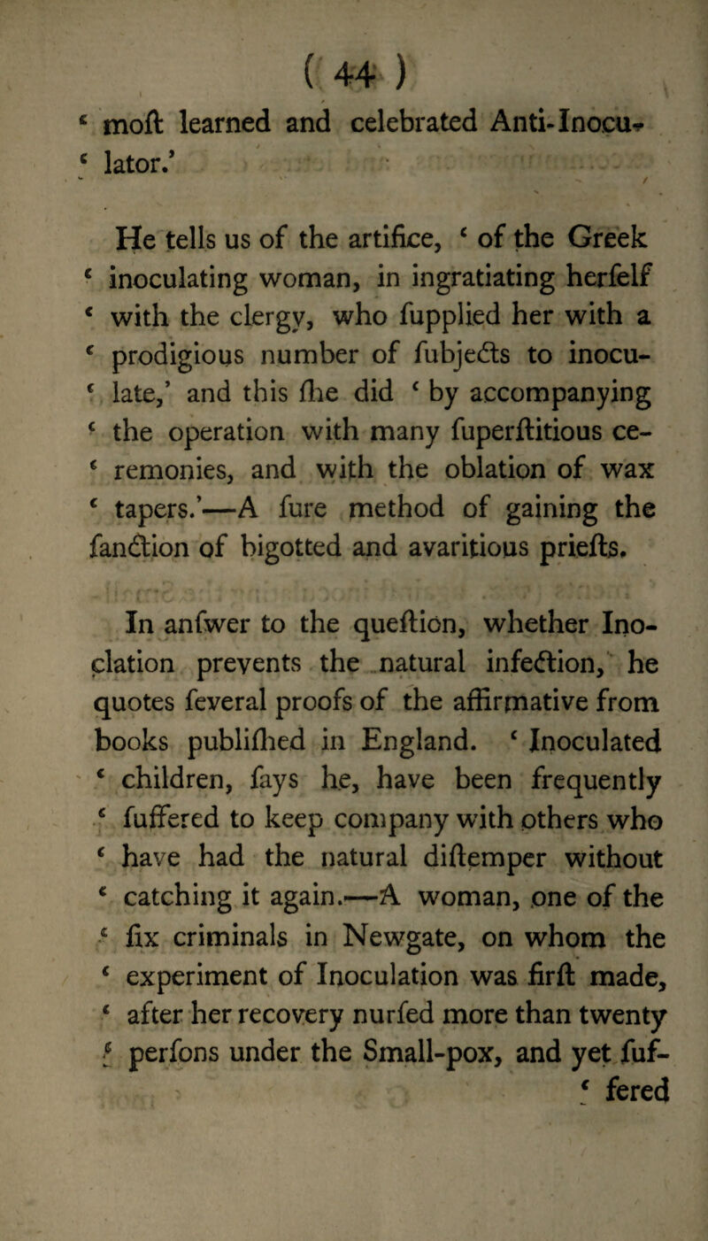 ( 44*') \ \ c moft learned and celebrated Anti-Inocu* c lator.’ - '• *.-•>» t % * S I I « He tells us of the artifice, c of the Greek c inoculating woman, in ingratiating herfelf € with the clergy, who fupplied her with a c prodigious number of fubjeds to inocu- c late,’ and this fhe did c by accompanying ( the operation with many fuperftitious ce- c remonies, and with the oblation of wax c tapers.’—A fure method of gaining the fandion of bigotted and avaritious priefts. In anfwer to the queftion, whether Ino- clation prevents the natural infedion, he quotes feveral proofs of the affirmative from books publifhed in England. c Inoculated * children, fays he, have been frequently c fuffered to keep company with others who c have had the natural diftemper without * catching it again.—A woman, one of the •c fix criminals in Newgate, on whom the c experiment of Inoculation was firfl: made, c after her recovery nurfed more than twenty l perfons under the Small-pox, and yet fuf- c fered