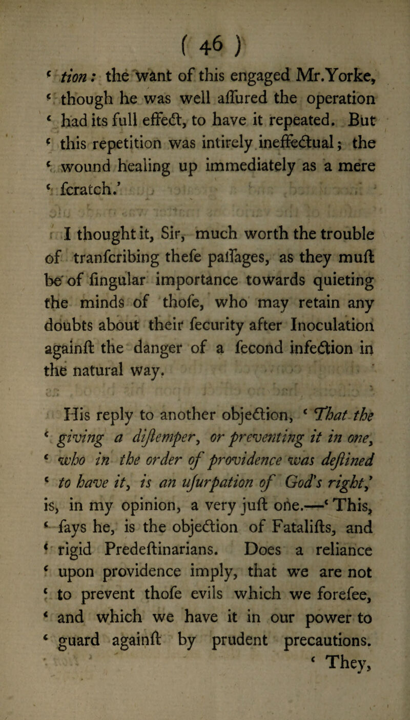 c tion: the want of this engaged Mr.Yorke, * though he was well aflured the operation 1 had its full effedt, to have it repeated. But * this repetition was intirely ineffectual; the c wound healing up immediately as a mere c fcratch/ W Jk. N I thought it, Sir, much worth the trouble of tranfcribing thefe palfages, as they muft be of Angular importance towards quieting the minds of thofe, who may retain any doubts about their fecurity after Inoculation againft the danger of a fecond infedtion in the natural way. J / v i J f • . i • ' His reply to another objection, c Hhat the c giving a difemper, or preventing it in oney € who in the order of providence was defined c to have it, is an ujurpation of God's right is, in my opinion, a very juft one.-—‘ This, ‘ fays he, is the objection of Fatalifts, and ‘ rigid Predeftinarians. Does a reliance ‘ upon providence imply, that we are not c to prevent thofe evils which we forefee, * and which we have it in our power to 4 guard againft by prudent precautions. * c They,