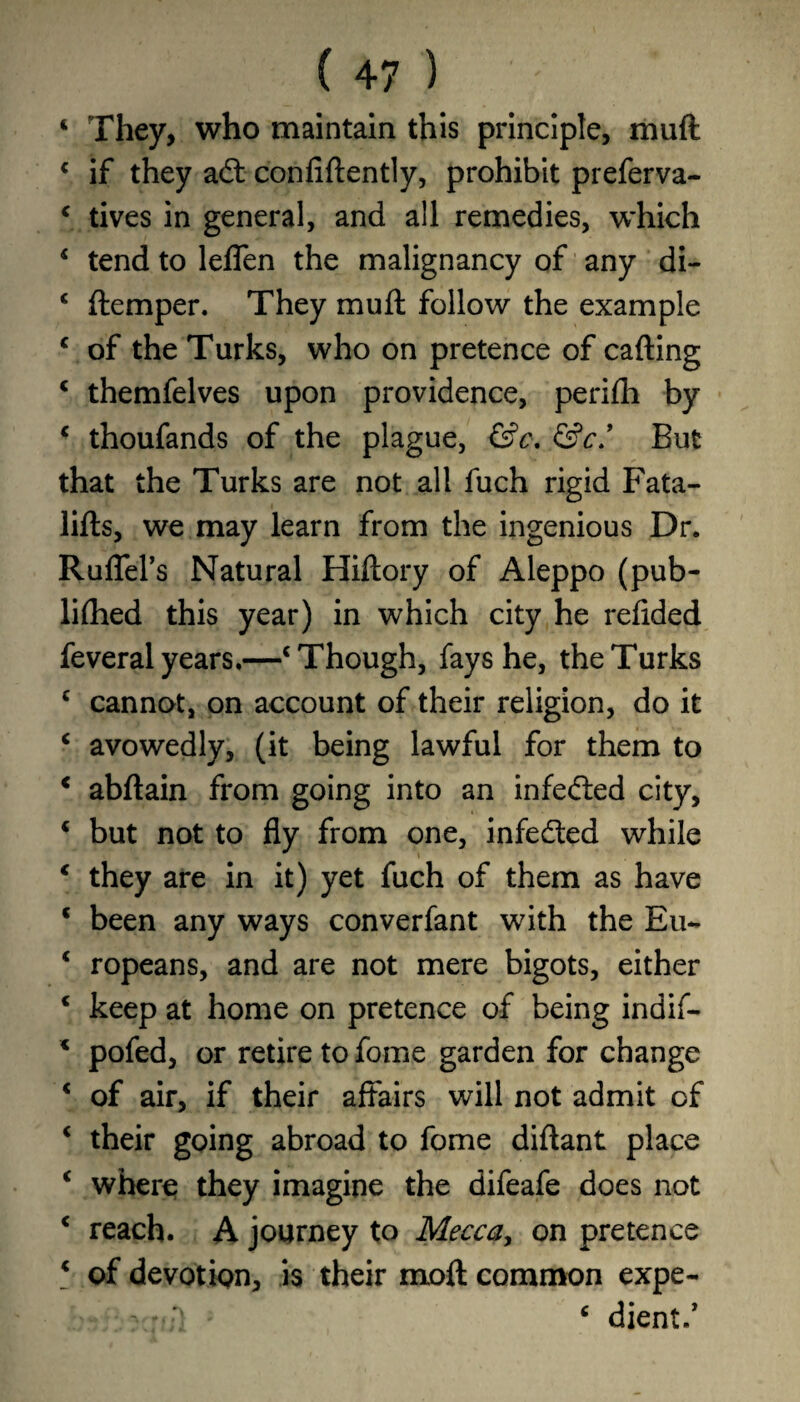4 They, who maintain this principle, muft c if they aft confidently, prohibit preferva- 4 tives in general, and all remedies, which 4 tend to leflen the malignancy of any di- 4 {temper. They mu ft follow the example 4 of the Turks, who on pretence of calling 4 themfelves upon providence, perilh by 4 thoufands of the plague, &c. &c/ But that the Turks are not all fuch rigid Fata- lilts, we may learn from the ingenious Dr. Ruflel’s Natural Hillory of Aleppo (pub- lifhed this year) in which city he refided feveral years.—4 Though, fays he, the Turks 4 cannot, on account of their religion, do it 4 avowedly, (it being lawful for them to 4 abltain from going into an infefted city, 4 but not to fly from one, infefted while 4 they are in it) yet fuch of them as have c been any ways converfant with the Eu- 4 ropeans, and are not mere bigots, either 4 keep at home on pretence of being indif- * pofed, or retire to fome garden for change 4 of air, if their affairs will not admit of 4 their going abroad to fome diflant place 4 where they imagine the difeafe does not 4 reach. A journey to Mecca, on pretence 4 of devotion, is their moft common expe- 4 diem/