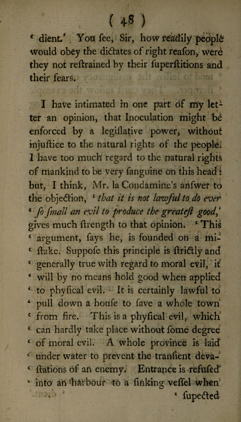 . f +8 ) * dient/ Yon fee. Sir, how readily people would obey the dilates of right reafon, were they not reftrained by their fuperftitions and their fears. r f 1 'i * _ I have intimated in one part of my let* ter an opinion, that Inoculation might b& enforced by a legiflative power* without injuftice to the natural rights of the people. I have too much regard to the natural rights of mankind to be very fanguine on this head: but, I think, Mr. la Condamine’s anfwer to the obje&ion, £ that it is not lawful to do ever * f° fmaM an t0 produce the greatejl good,’ gives much ftrength to that opinion. 4 This c argument, fays he, is founded on a mi- c flake. Suppofe this principle is ftridly and € generally true with regard to moral evil, if * will by no means hold good when applied 4 to phyfical evil. It is certainly lawful to x pull down a houfe to fave a whole town c from fire. This is a phyfical evil, which 4 can hardly take place without fome degree 4 of moral evil. A whole province is laid 4 under water to prevent the tranfient deva- c ftations of an enemy. Entrance is refufed * into an harbour to a finking veffel when; • -V* 4 fupedled