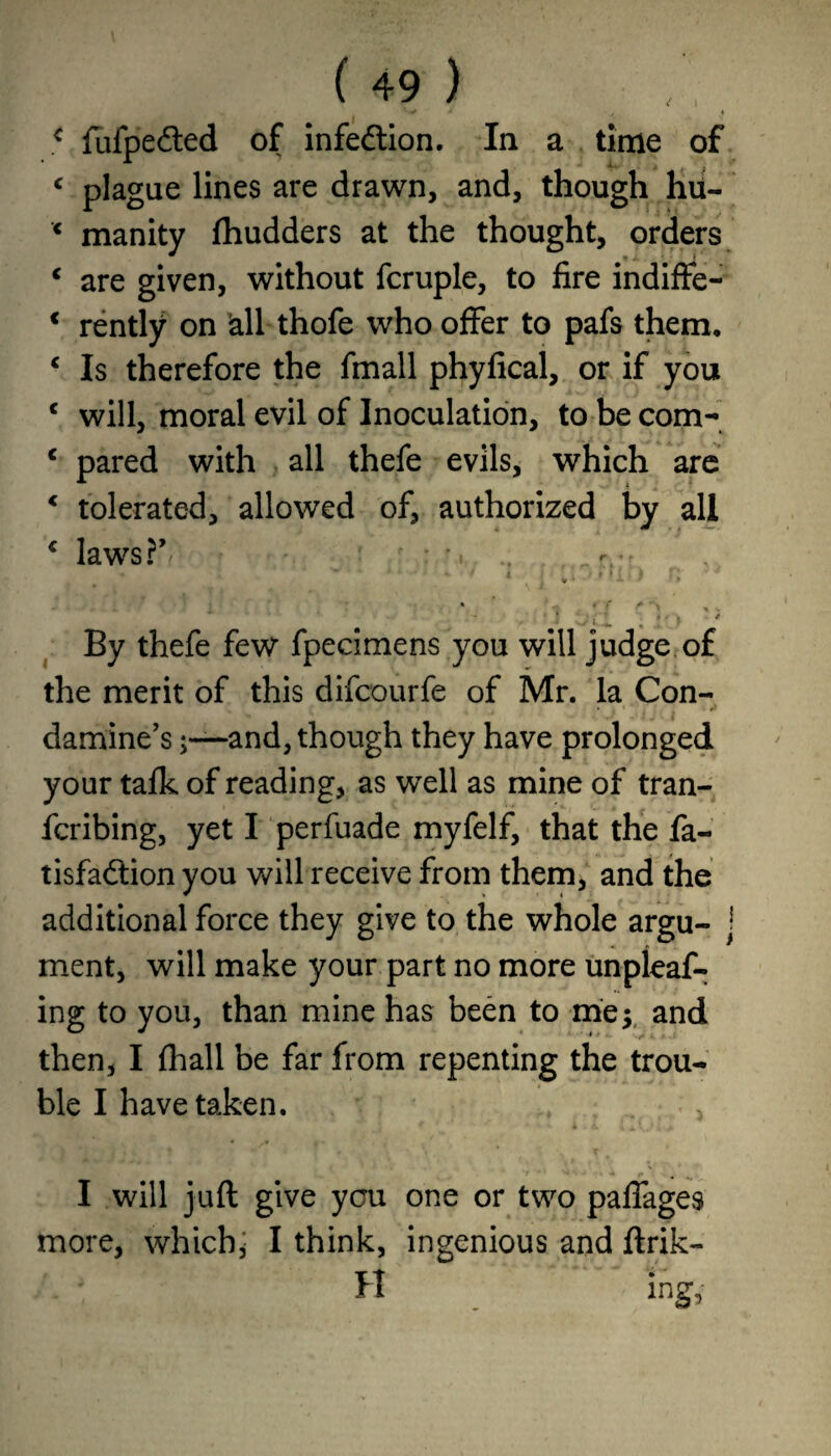 < fufpedted of infection. In a time of c plague lines are drawn, and, though hu- x manity fhudders at the thought, orders € are given, without fcruple, to fire indiffe- € rently on Sail thofe who offer to pafs them. c Is therefore the fmall phyfical, or if you c will, moral evil of Inoculation, to be com- c pared with all thefe evils, which are c tolerated, allowed of, authorized by all 4 laws?’* ■ ' : *. .. „ r.-f « 4 V ^ 1 / ' ■ Mill) f! ' • * ' - * / + • , ‘ 1 . T / 1 f » * S / « i ^ m * ' J * By thefe few fpecimens you will judge of the merit of this difcourfe of Mr. la Con- damine’sand, though they have prolonged your talk of reading, as well as mine of tran- fcribing, yet I perfuade myfelf, that the fa- tisfa&ion you will receive from them, and the additional force they give to the whole argu- j ment, will make your part no more unpleaf- ing to you, than mine has been to me$ and then, I fhall be far from repenting the trou¬ ble I have taken. I will juft give you one or two paffages more, which, I think, ingenious and ftrik- H ing.