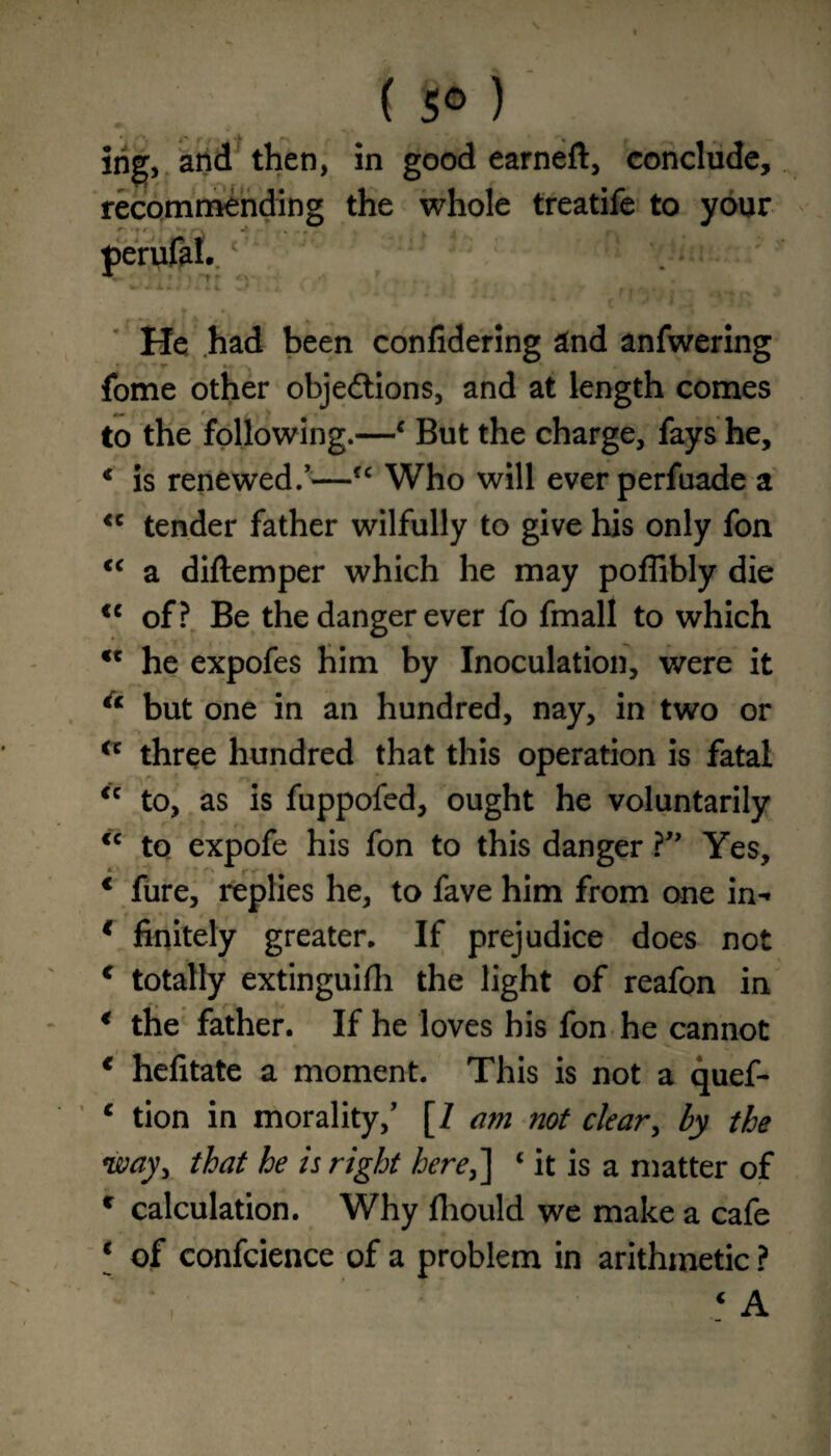 ( 5° ) ing, and then, in good earneft, conclude, recommending the whole treatife to your He had been confidering 2nd anfwering fome other objections, and at length comes to the following.—‘ But the charge, fays he, K is renewed.’—fc Who will ever perfuade a <c tender father wilfully to give his only fon <c a diftemper which he may poffibly die <c of? Be the danger ever fo fmall to which <c he expofes him by Inoculation, were it a but one in an hundred, nay, in two or a three hundred that this operation is fatal <c to, as is fuppofed, ought he voluntarily <c to expofe his fon to this danger ?” Yes, * fure, replies he, to fave him from one in- * finitely greater. If prejudice does not c totally extinguifh the light of reafon in € the father. If he loves his fon he cannot 1 hefitate a moment. This is not a quef- 1 tion in morality,’ [/ am not clear, by the way, that he is right here,] ‘ it is a matter of c calculation. Why fliould we make a cafe * of confcience of a problem in arithmetic ?