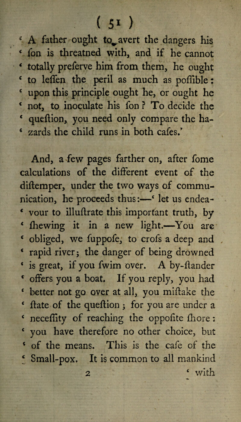 f A father ought to^ avert the dangers his « fon is threatned with, and if he cannot * totally preferve him from them, he ought c to leffen the peril as much as poffible: c upon this principle ought he, or ought he * not, to inoculate his fon ? To decide the 1 queftion, you need only compare the ha- 4 zards the child runs in both cafes/ And, a few pages farther on, after fome calculations of the different event of the diftemper, under the two ways of commu¬ nication, he proceeds thus:—4 let us endea- * vour to illuftrate this important truth, by c fhewing it in a new light.—You are' c obliged, we fuppofe, to crofs a deep and 4 rapid river; the danger of being drowned 4 is great, if you fwim over. A by-ftander c offers you a boat. If you reply, you had 4 better not go over at all, you miffake the 4 ftate of the queftion ; for you are under a c neceffity of reaching the oppofite fhore; c you have therefore no other choice, but 4 of the means. This is the cafe of the c Small-pox. It is common to all mankind 2 4 with