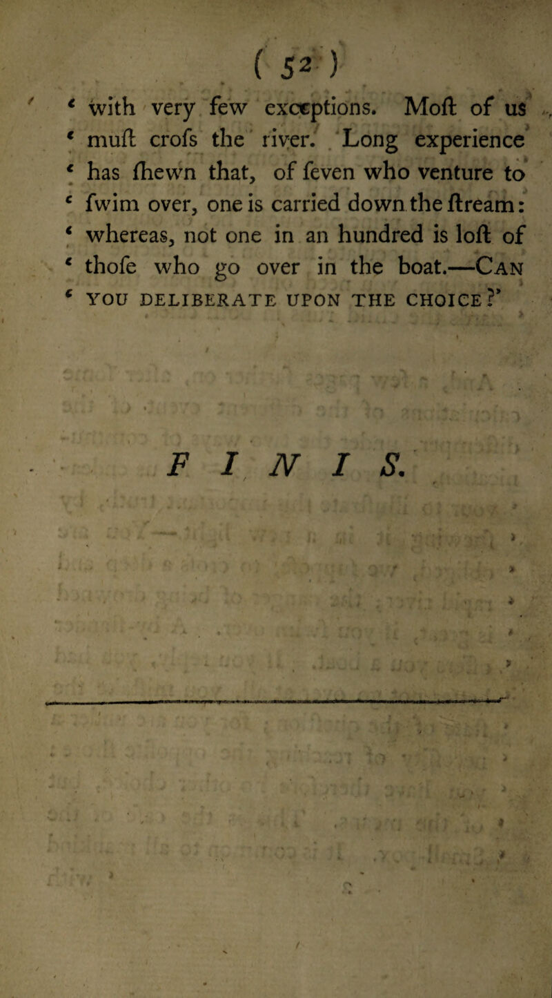 * with very few exceptions. Moll of us 1 mull crofs the river. Long experience 1 has fhewn that, of feven who venture to c fwim over, one is carried down the flream: 1 whereas, not one in an hundred is loft of c thofe who go over in the boat.—Can c YOU DELIBERATE UPON THE CHOICE?* FINIS. •r- i