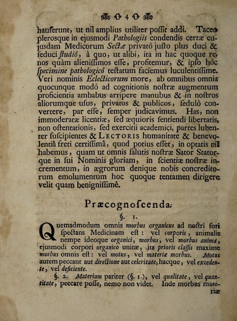 ^040^ hauferunt, ut nil amplius utiliter poffit addi. Taceo plerosque in ejusmodi Pathologiis condendis certae cu- jusdam Medicorum privato juflo plus duci & feduci Jiudid, 4 quo> ut alibi j ita in hac quoque re, nos quam alieniffimos efle, profitemur, & ipfo hoc fpecimine pathologkd teftatum faciemus luculentiffimc. Veri nominis Ecle£iicorum more, ab omnibus omnia quocunque modo ad cognitionis noftrae augmentum proficientia ambabus arripere manubus & in noftros aliorumque ufus, privatos & publicos, fedulb con¬ vertere, par efle, femper judicavimus. Has, non immoderatae licentiae, fed aequioris fentiendi libertatis, non oftentationis, fed exercitii academici, partesluben- ter fufcipientes & Lectoris humanitate & benevq- lentiSfreti certiffimS, quod potius eflet, inoptatis nil Tiabemus, quam ut omnis falutis noftra Sator Stator¬ que in fui Nominis gloriam, in fcientiae noftrae in¬ crementum, in aegrorum denique nobis concredito¬ rum emolumentum hoc quoque tentamen dirigere velit quam benigniflimS. Praecognofcenda.- §. I. uemadmodum omnis morbus organicus ad noftri fori fpedans Medicinam eft : vel corporis, animalis nempe ideoque organicimorbusvel morbus anim^y ejusmodi corpori organico unitae, ita prioris clajjis maxime morbus omnis eft : vel motus, vel materU morbus. Motus autem peccant aut diredione aut celeritate^ hacque, vel excedeth- te, vel dejiciente. §. 2. Materiam pariter (§. i.)> vel qualitate ^ volguan^ titatcy peccare poffe, nemo non videt, Inde morbus mare- riae