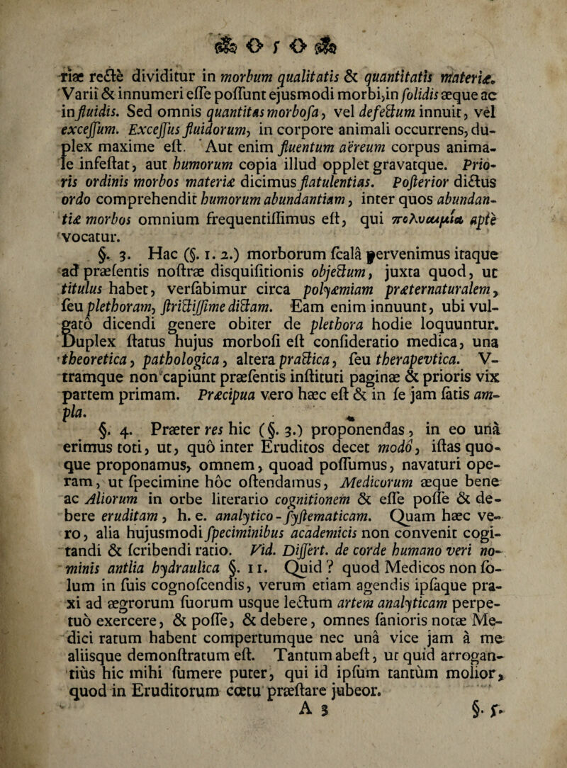 ^ O f o ^ riae refle dividitur in morbum qualitatis & quantitatis tnateru^ Varii & innumeri efle poffunt ejusmodi morbijin folidis aeque ac inf uidis. Sed omnis quantitas morbofay vel defeSum innuit^ vd excejfum. Excejfus fluidorum^ in corpore animali occurrens, du¬ plex maxime eft. Aut Qnim fluentum aereum corpus anima¬ le infeftat, aut humorum copia illud opplet gravatque. Pnd- rxs ordinis morbos materia diQimxxs flatulentias, Pofterior di£lus ordo comprehendit humorum abundantiam, inter quos abundan¬ tia morbos omnium frequentiflimus eft, qui Trc^veufjxta apii vocatur. §. 3. Hae C§. I. 2.) morborum fcala fervenimus itaque ad praetentis noftrae disquifitionis objeBum, juxta quod, uc titulus habet, verfabimur circa pol^£miam pr^ternaturalem^ feu plethoram^ ftri^ijfimediBam. Eam enim innuunt, ubi vul¬ gato dicendi genere obiter de plethora hodie loquuntur. ‘Duplex flatus hujus morbofi eft confideratio medica, una 'tbeoreticay pathologica i z\tQYd.praBica) £t\x therapevtica. V- tramque non capiunt praefentis inftituti paginae & prioris vix partem primam. Pr£cipua vero haec eft & in fe jam fatis am- §. 4. Praeter m hic (§.3.) proponendas, in eo una erimus toti, ut, quo inter Eruditos decet modS^ iftas quo¬ que proponamus^ omnem, quoad poflumus, navaturi ope¬ ram, ut fpecimine hoc oftendarnus, Medicorum aeque bene ac Aliorum in orbe literario cognitionem & efle pofTe & de¬ bere eruditam , h. e. analjtico - fyftematicam. Quam haec ve¬ ro, alia hujusmodi fpeciminibus acddemicis non convenit cogi¬ tandi & fcribcndi ratio. Fid, Differt, de corde humano veri no¬ minis antlia hydraulica §. ii. Quid? quod Medicos non fb- Ium in fuis cognofcenais, verum etiam agendis ipfaque pra- xi ad aegrorum fuorum usque leclum artem analyticam perpe¬ tuo exercere, & pofTe, & debere, omnes fanioris notae Me¬ dici ratum habent compertumque nec una vice jam a mc aliisque demonftratum eft. Tantum abeft, ut quid arrogan¬ tius hic mihi fumere puter, qui id ipfum tantum molior> quod in Eruditorum ccetu praeftarc jubeor. As §• f*