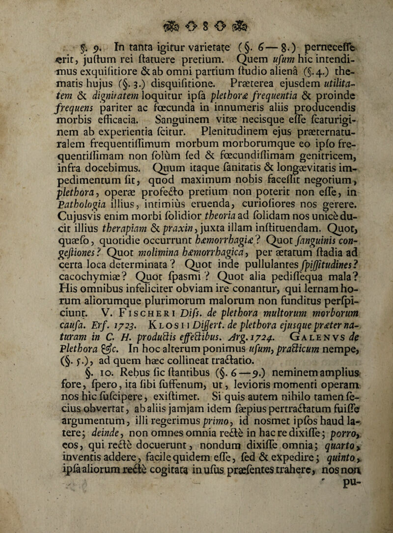 ^<>80^ 5* 9* In tanta igitur varietate (§. 6—8.) pernecefle ^rit, juftum rei ftatuere pretium. Quem «/m hic intendi¬ mus exquifitiore &ab omni pardum ftudio aliena (§.4.) the¬ matis hujus (§. 3.) disquifitione. Preeterea ejusdem utilita-- tem dignitatem loquitur ipfa plethor£ frequentia & proinde frequens pariter ac fbecunda in innumeris aliis producendis morbis efficacia. Sanguinem vitae necisque efle Icaturigi- nem ab experientia fcitur. Plenitudinem ejus praeternatu- ralem frequentiffimum morbum morbornmque eo ipfo fre- quentiffimam non fblum fed & foecundillimam genitricem, infra docebimus. Quum itaque fanitatis & longaevitatis im¬ pedimentum fit, quod maximum nobis faceffit negotium, plethora^ operae profe£l:o pretium non poterit non efle, in Bathologia illius, intimius eruenda, curiofiores nos gerere. Cujusvis enim morbi folidior theoria ad fblidam nos unice du¬ cit illius therapiam praxin f]uxta illam inftituendam. Quot, quaefb, quotidie occurrunt h^morrhagu ? Quot fanguinis eon- geftiones ? Quot molimina h^morrhagica, per aetatum ftadia ad certa loca determinata ? Quot inde pullulantes fpiffitudines? cacochymiae? Quot fpasmi ? Quot alia pediflequa mala? His omnibus infeliciter obviam ire conantur, qui lernam ho¬ rum aliorumque plurimorum malorum non funditus perfpl- ciunr. V. Fischeri Difs. de plethora multorum morborum caufa, Erf. 172^. K l o s 11 Difert. de plethora ejusque pr£ter na¬ turam in C. H, producis effeUibus, Jrg,i/24, Galenvs de Plethora In hoc alterum ponimus ufumy praWxcum nempe, (§. f.), ad quem haec collineat traftatio. §. 10. Rebus fic flantibus (§.6—9.) neminem amplium fore, fpero, ita fibi fuffenum, ut, levioris momenti operam nos hic fufcipere, exiftimet. Si quis autem nihilo tamen fe- cius obvertat, ab aliis jam jam idem faepius pertra£fatum fuifTe argumentum, illi regerimus primo, id nosmet ipfbs haud la-. tere; deindey non omnes omnia re£te in hac re dixiffe; porroy cos, qui rede docuerunt, nondum dixiffe omnia; quartoy inventis addere, facile quidem effe, fed & expedire; quinto > ipfaaliorumrefte cogitata inufusprsefentestrahere, nosnou pu-