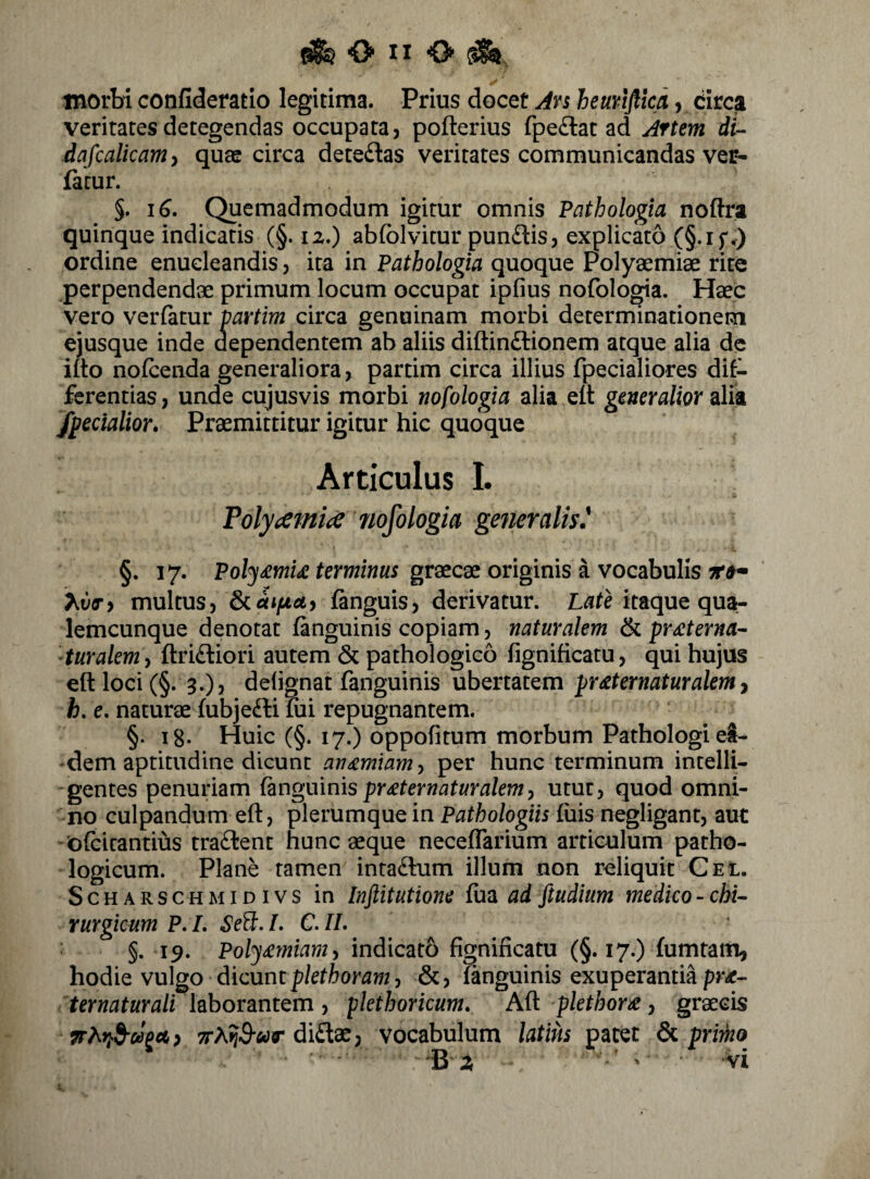 morbi confideratio legitima. Prius docet Avi heuriflkd, drca veritates detegendas occupata, pofterius fpeftat ad Artem di-^ dafcalkamy quae circa detedas veritates communicandas ver- fatur. §. iC. Quemadmodum igitur omnis Pathologia noftra quinque indicatis (§. 12.) abfolvitur punftis, explicato (§.if<) ordine enucleandis, ita in Pathologia quoque Polyaemiae rite perpendendae primum locum occupat ipfius nofologia. Haec vero verfatur partim circa genuinam morbi determinationem ejusque inde aependentem ab aliis diftindlionem atque alia de iito nofcenda generaliora, partim circa illius fpecialiores dif¬ ferentias, unde cujusvis morbi nofologia alia eit generalior edh /pedalior. Praemittitur igitur hic quoque Articulus I. Polyt)emi(S nofologia generalis' §. 17. graecae originis a vocabulis ' hv(Ti multus, S^uifAct^ fanguis, derivatur. L^tHtaque qua¬ lemcunque denotat fanguinis copiam, naturalem ^ prsterna¬ tur alem^ ftridiori autem & pathologico fignificatu, qui hujus eft loci (§. 3.), delignat fanguinis ubertatem prsternaturalem y h. e, naturae fubjefti mi repugnantem, §. i8- Huic (§. 17.) oppofitum morbum Pathologi ei¬ dem aptitudine dicunt ansmiamy per hunc terminum intelli- gentes penuriam fznguinis prsternaturalem^ utut, quod omni¬ no culpandum eft, plerumque in Pathologiis fuis negligant, aut ofcicantius tra£lent hunc aeque neceflarium articulum patho¬ logicum. Plane tamen inra£him illum non reliquit Cel. ScHARSCHMiDivs in Inftitutione fua ad ftudium medico - chi¬ rurgicum P,L SeB:.I, C.IL §. 19. Polysmiamy indicato fignificatu (§.17.) fumtatn, hodie vulgo dicunt p/etWflw, &, fanguinis exuperantia pr^- ternaturali laborantem, plethoricum. Aft plethors, graecis ;rAfjS-«r diftae, vocabulum latius patet ^ primo B ' vi i.