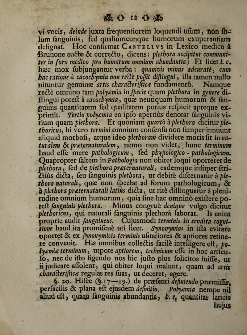 O O ^ vi vocis, deinde juxta frequentiorem loquendi ufiim, non Ium finguiniS) fed qualiumcunque humorum exuperantiain defignat. Hoc confirmat Castellvs in Lexico medico k ®runone au£to & corre£lo, dicens: pkthora accipitur communi'- ter in foro medico pro humorum omnium abundantia; Et licet /. c* hsec mox fubjungantur verba: quamvis minus adcurate^ cum hac ratione a cacochymia non reSe pojfit diftingui, illa tamen nullo nituntur genuinae artis cbaraBeriftic£ fundamento. Namque re£le omnino tam poly&mia in fpecie quam pkthora in genere di¬ ftingui poteft hcacochymia^ quae neutiquam humorum 6c fan- guinis quantitatem fed qualitatem potius refpicit apteque ex¬ primit. Tertio poly£mia eo ipfo apertius denotat finguinis vi¬ tium quam pkthora^ Et quoniam quarto a pkthora dicitur pfe- thoricusy hi vero termini omnium confenfu non femper innuunt aliquid morbofi, atque ideo pkthoram dividere moris fit iiiM- turakm pr£t,ernaturakm ^ nemo non videt, hunc terminum haud efTe mere pathologicum , fed phyfwlogico - pathologicum» Quapropter faltem in Pathologia non obiter loqui oporteret de .pkthora^ r^d de pkthora pr£ternaturaliy eademque infiiper ftri- ftius difta 5 feu fanguinis pkthora, ut debite difcernatur a pfe- thora naturali^ quae non lpe£lat ad forum pathologicum, 6c . a pkthora pr£ternaturali latius di£la, ut rite difiinguatur a pleni¬ tudine omnium humorum, quia fine hac omnino exiftere po- . fanguinis pkthora. Minus congruh denique vulgo dicitur fkthoricusy qui namrali fanguinis plerhora laborat. Is enim proprie audit [anguineus. Cujusmodi terminis in erudita cogni^ tione haud ita promifcue uti licet. Synonymias in ifta evirare oportet & ex fynonymicis terminis ufitatiores & aptiores retine¬ re convenit. His omnibus colleftis facile intelligere eft, po- ly£mi£ terminum^ utpote aptioremy technicum efTe in hoc articu¬ lo, nec de ifto figendo nos hic jufto plus folicitos fuiffe, uc ii judicare aflblent, qui obiter loqui malunt, quam ad artis regulas res fiias, ut deceret, agere. §. 20. Hifce (§.17—i^.) de praefenti praemiflfe, perfacilis & plana eft ejusdem definitio, Poly£mia nempe nil aliud eft; quaua fanguinis abundantia7 b. quantitas laticis hujus