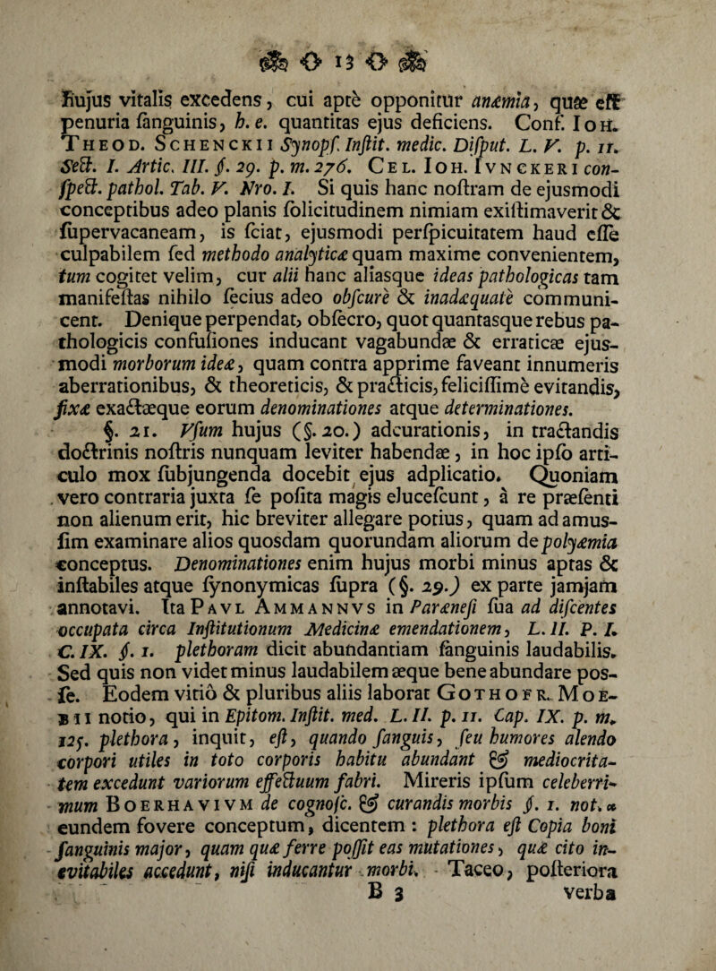 ^ O 1^0^ Rujus vitalis excedens, cui apte opponitur anmla^ quse cfC* penuria fanguinis, h.e, quantitas ejus deficiens. Conf. loU. Theod. Schenckii Synopf, Inftit. medie, Difput. L, V, p. it. Se^, I. Artic. IlL §, p,m,2j6, Cel. Ioh. Tvnckeri co«- jfpeff. pathol Tab, V, Nyo, L Si quis hanc noftram de ejusmodi conceptibus adeo planis fblicitudinem nimiam exiftimaverit & fiipervacaneam, is feiat, ejusmodi perfpicuitatem haud cfle culpabilem fed methodo analytic£qmm maxime convenientem, tum cogitet velim, cur alii nane aliasque ideas pathologicas tam manifeftas nihilo fecius adeo obfcure & inadxquate communi¬ cent. Denique perpendat, obfecro, quot quantasque rebus pa¬ thologicis confufiones inducant vagabundae & erraticae ejus¬ modi morborum ide£y quam contra apprime faveant innumeris aberrationibus, & theoreticis, & pradicis, feliciffime evitandis, fix£ exadtaeque eorum denominationes atque determinationes, §. 21. Vfum hujus (§.20.) adeurationis, in rradandis doftrinis noftris nunquam leviter habendae, in hoc ipfb arti¬ culo mox fiibjungenda docebit ejus adplicatio* C^oniam . vero contraria juxta fe pofita magis elucefcunt, a re praefenti non alienum erit, hic breviter allegare potius, quam adamus- lim examinare alios quosdam quorundam aliorum dQpolj£mia conceptus. Denominationes enim hujus morbi minus aptas & inflabiles atque fynonymicas fiipra (§. 2^,) ex parte jamjafn annotavi. TtaPAVL Ammannvs in Par£nefi fu^L ad difeentes occupata circa Inftitutionum Medicina emendationem, L. ll, P. L C. IX, /. I. plethoram dicit abundantiam fanguinis laudabilis. Sed quis non videt minus laudabilem aeque bene abundare pos- - fc. Eodem vitio & pluribus aliis laborat G o t h o f r. M o e- * 51 notio, qui in Epitom, Inftit, med. L. IL p. ii, Cap, IX, p. w. j2^, pkthoray inquit, efty quando fanguisy feu humores alendo oorpori utiles in toto corporis habitu abundant ^ mediocrita^ Um excedunt variorum effeBuum fabri. Mireris ipfum cekberrh wum BoERHAVivMJe cognofe. ^ curandis morbis jf. i. noU » eundem fovere conceptum, dicentem : pkthora eft Copia boni -fanguinis major y quam qu£ ferre pojfit eas mutationes y qu£ cito in,- evitabiles accedunt y nifi inducantur morbi, - Taceo, pofteriora