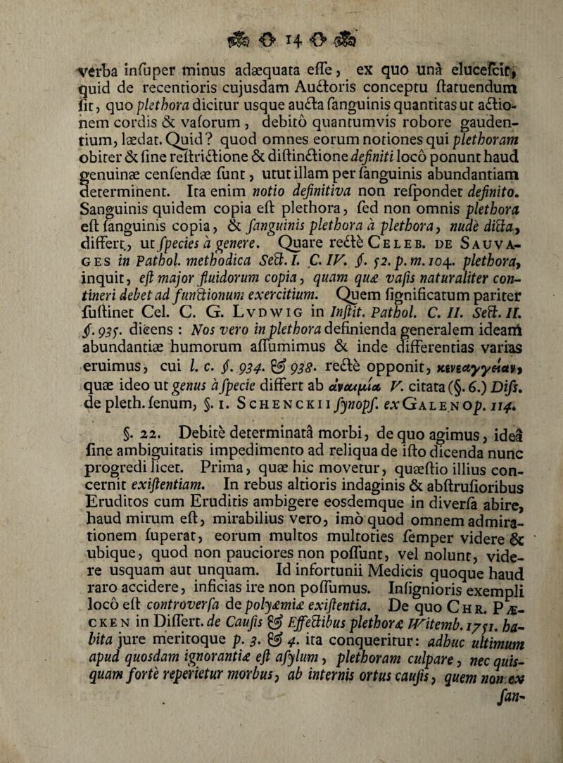 verba infuper tninus adaequata efle, ex quo una eluceicit, quid de recentioris cujusdam Au£loris conceptu ftatuendum iit, quo plethora dicitur usque audba fanguinis quantitas ut a£lio- hem cordis & vaforum , debito quantumvis robore gauden¬ tium, laedat. Quid? quod omnes eorum notiones qui obiter & fine refiri^SHone & diftinftione definiti loco ponunt haud genuinae cenfendae funt, utut illam per fanguinis abundantiam determinent. Ira enim notio definitiva non refponder definito. Sanguinis quidem copia eft plethora, fed non omnis plethora efl: fanguinis copia, & fanguinis plethora d plethoray nude di^luy differt, mfpecies a genere. Quare re£t^ C e l e b. de S au va¬ ges fw Paihol methodica SeB.I, C,iy, /. p.p,m,jo^, plethora^ inquit, efi major fiuidorum copia y quam qu£ v a fis naturaliter con^ tineri debet ad funhionum exercitium. Quem fignificatum pariter fuftinet Cei. C. G. Lvdwig in Inftit, Pathol, C, II, Sefl, IL dicens : Nos vero definienda generalem ideani abundantiae humorum affumimus & inde differentias varias eruimus, cui l, c, fi, ^34, ^ g38* re£le opponit, KivtetyyeleiUf quae ideo ut genus d fpecie differt ab dvcupiU V, citata (§. ^.) Difs. depleth.fenum, §. i. ScuENCKiifynopf, exGALENOp, 114. §. 22, Debite determinata morbi, de quo agimus, idea fine ambiguitatis impedimento ad reliqua de iflo dicenda nunc progredi licet. Prima, quae hic movetur, quaeftio illius con¬ cernit exiftentiam. In rebus altioris indaginis & abftrufioribus Eruditos cum Eruditis ambigere eosdemque in diverfa abire, haud mirum efl, mirabilius vero, imo quod omnem admira¬ tionem fuperat, eorum multos multoties femper videre & ' ubique, quod non pauciores non pofTunt, vel nolunt, vide¬ re usquam aut unquam. Id infortunii Medicis quoque haud raro accidere, inficias ire non poffumus. Infignioris exempli loco efl controverfa dQpoly<emi£ exiftentia. De quo Chr. P^- cke N in Differt.de Caufis ^ Effe^ibus plethora JVitemb,i/yj. ha-~ bita jure meritoque p. 3, ^ 4, ita conqueritur: adhuc ultimum apud quosdam ignorantU ejl afylum, plethoram culpare, nec quis¬ quam forte reperietur morbus y ab internis ortus caufis y quem non fan-