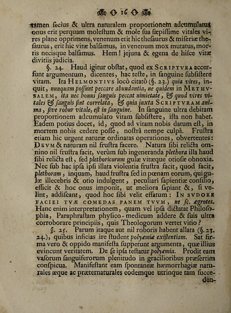 O o itafiien fecius & ultra naturalem proportionehi adcutnulatui onus erit perquam moleftum & mok fiia fepiffime vitales wU res plane opprimens, venenum erit hic thefaurus & miferiae thc-^ faurus, erit hic vitae balfamus, in v^enenum mox mutatus, mor¬ tis necisque balfamus. Hem! jejuna & egena de hifcc vitae divitiis judicia. §. 24. Haud igitur obftat, quod cxScriptvra accer- funt argumentum, dicentes, hac tefte, in fanguine fubiiftere vitam. ItaHELMONTivs loco citato (§.23.) quia vires, itv- quit, nunquampojjuntpeccare abundantia^ ne quidem in Methv- SALEM, ita nec bonus fanguis peccat nimietate y quod vires vi- tales ^ /anguis fint corr elata, ^ quia juxta Scriptvram ani^ ma, /ive robur vitaky eft in /anguine. In (anguine ultra debitam proportionem adcumulato vitam fiibfiftere, ifta non habet. Eadem potius docet, id, quod ad vitam nobis datum eft, in mortem nobis cedere pofle, noftra nempe culpa. Fruftra etiam hic urgent naturae ordinatas operationes, obvertentes: Devm & naturam nil fruftra facere*. Natura fibi reli£la om¬ nino nil fruftra facit, verum fub ingeneranda plethora illa haud libi relifta eft, fed plethoricorum gulae vitaeque otiofe obnoxia. Nec fub hac ipfa ipfi illata violentia fruftra facit, quod facit, plethoram , inquam, haud fruftra fed in poenam eorum, qui gu¬ lae illecebris & otio indulgent, peculiari fapientiae confilio, efficit & hoc onus imponit, ut meliora fapiant &, fi ve¬ lint, addifeant, quod hoc fibi velit effatum: In svdorb FACIEI TV^ COMEDAS PANEM TVVM , nC /p. £grote5^ Hanc enim interpretationem, quam vel ipfa didlatat Philofo- phia, Paraphraftam phylko - medicum addere & fuis ultra corroborare principiis, quis Theologorum vertet vitio ? 5. if- Parum itaque aut nil roboris habent allata (§.2?. 24.), quibus inficias ire {badiam poly£nm exijlentiam, Sat fir¬ ma vero & oppido manifefta fuppetunt argumenta, quae illius evincunt veritatem. De fe ipfa teftatur poly£mia. Prodit eam vafbrum (anguiferorum plenitudo in gracilioribus praefertim confpiciia. Manifeftant eam fpontaneae haemorrhagiae natu¬ rales aeque ac praeternaturales eodemque ucrinque tam fficce- den-