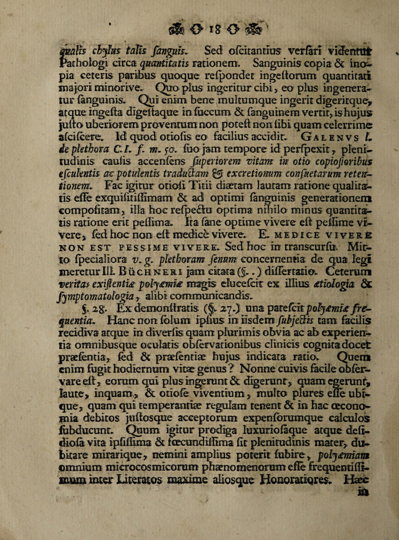 Malis ch^as talk fanguh^ Sed ofcitantios verfarf vifferttttir Patht)Iogi drca qumtkath rationem:. Sangmnis copia & ino^- pia ceteris paribus quoque refpondet ingeitomm quantitati majori minortve. C^o plus- ingeritur cibi, eo pius ingenera¬ tur ianguinis* Qui enim bene raultumque ingerit digcrkque, atque ingefe digeltaque ioiuccum & fanguinem verrit, is hu jus? juiio uberiorem proventum non potefl: non libi quam celerrime afcilcere. Id quod otiolis eo facilius accidin. G a l e n v s L ie pkthoTa CiL m. fcr. luo jam: tempore id perfpexit, pleni¬ tudinis caulis accenfens fuperiorem vitam m oth capiofioribus efcuknth ac potulentis traduS^am © excretiomm confiietarum reten¬ tionem. Fac igitur otioli Titii diaetam lautam ratione qualitas tis efie exquilitillimam & ad optimi languinis generationein compofitam:, illa hoc refpeBu oprima nihilo minus quantiri- lis ratione erit pellima. Ita lane optime vivere efl: peffirae vi¬ vere , fed hoc non elt medice viverew E. u i d i c: e v i v e: r e NON; EST PESSIME VIVERE* Sed hoc IO transcurlu’. Mir- to fpecialiora v. g. pkthmam' fenum concernentia de qua legi meretur 111 Buchneri jam citata{§* *) differtatio.. Ceterunn veritas exifientis p&ly£m£ magis elucelctr ex illius £tioIogtai & fjmptomatohgia ^ alibi communicandis* f. zg;. Ex demonilratis (§* zy*} una pUQfck pQlj£mi£ fre¬ quentia. Hanc non Iblum iplius in iisdem fubjeHis tam facilis recidiva atque in diverlis quam> plurimis obvia ac ab experierr- lia omnibusque oeulatis obfervationibus clinids cognita docet praefeotia, fed pratfentiae hujus indicata ratiov Quen® enim fugit hodiernum vitae genus ? Nonne cuivis facile obfer- vareell, eorum qui plus ingerunt & digerunt, quam egerunt, laute, inquam^ & otiofe viventium, multo plures eSe ubi¬ que, quam qui temperantiae regulam tenent & in hac oecono¬ mia debitos jultosque acceptorum expenforumque calculos fiibducunt* Quum igitur prodiga luxuriofaque atque deli- diofa vita ipfifSma & foecundifSma fit plenitudinis mater, du¬ bitare mirar ique, nemini amplius poterit fubire, poljmnarm (Omnium microcosmicomm phaenomenorum efle frequentifli- WDxm iutor Literatos maxime aliosque HouoratiQres* Hads