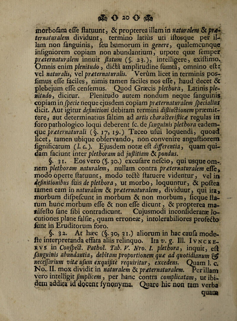 inorlDofam effe ftatuunt, & propterea illam in natur alent Scprd^ ternaturalem dividunt, termino latius uti iftosque per il¬ lam non fanguinis, feu humorum in genere^ qualemcunque inligniorem copiam non abundantium, utpote quae femper pr£ternaturalem innuit ftatum (§. 23.)? inrelligere, exiftimo. Omnis enim plenitudo, didta amplitudine fumta, omnino eft: vel natur alisy vedpr sternatur alis. Verum licet in terminis pos- fimus effe faciles, nimis tamen faciles nos effe, haud decet Sc plebejum effe cenfemus. Quod Gvsecis plethora y Latinis p/e- Tiitudoy dicitur. Plenitudo autem nondum neque (anguinis copiam in fpecie neque ejusdem copiam prsternaturalem fpecialius dicit. Aut igitur definitioni debitam termini diftinBionem praemit¬ tere, aut determinatius ftltim ad artis charaBeriftic^ regulas in foro pathologico loqui deberent fc.de fanguinis pkthora eadem- quQ pr sternatur ali (§. 17, i^.) Taceo ufui loquendi, quoad licet, tamen ubique obfervando, non convenire angufliorem fignificatum (/. c.). Ejusdem notae eft differentia, quam qui¬ dam faciunt inter plethoram ad juftitiam & pondus. §. 31. Eos vero (§. 30.) excufare nefcio, qui usque om-, nem plethoram naturalem y nullam contra pr^ternaturakm Qfky modo operte ftatuunt, modo tedte ftatuere videntur, vel ia definitionibus fuis de plethora y ut morbo, loquuntur, 6^ poftea tamen eam in naturalem & pr£ternaturalemy dividunt, qui ita, morbum difpefcunt in morbum & non morbum, ficque fla¬ tum hunc morbum effe & non effe dicunt, & propterea ma- nifefto farie fibi contradicunt. Cujusmodi inconfideratae lo¬ cutiones plane falfe, quam erroneae, intolerabiliores profeflo font in Eruditorum foro. §.32. At haec (§. 30,31*) aliorum in hac caufa mode- fte interpretanda effata aliis relinquo. Ita v. g. 111. I v n c k e- itvs in ConfpeB. PathoL Tah. V. Nro. /. pkthor a y inquit, efl fanguinis abundantia y debitam proportionem qu£ ad quotidianum ^ neceffarium viU ufum exquifite requiritur y excedens. Quam 1. c. No. II. mox dividit in naturalem dc pr£ternaturalem. Per illam vero intelligit fmplicem, per hanc contra complicatam, ut ibi¬ dem addita id docent fynonyma. Quare hic non tam verba quam