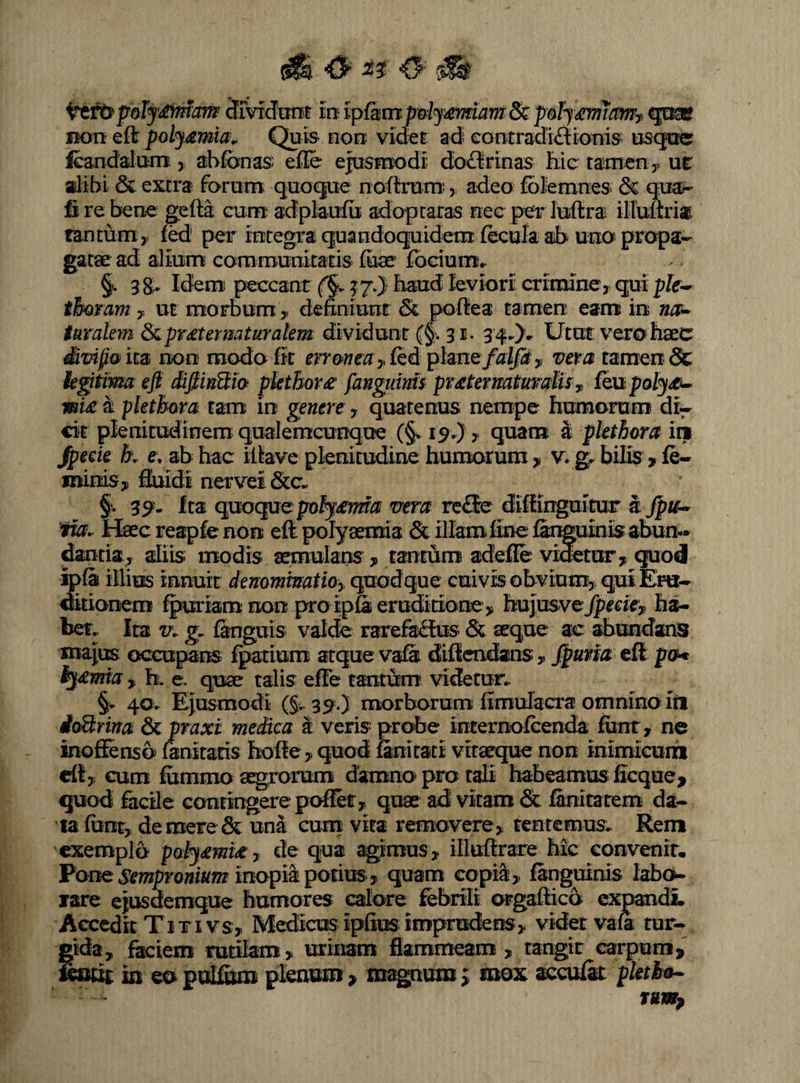 SrvxcJTOt in ipfdtmpoiy^mam&pdjm^ qo® BOTt eft poly£mia^ Quis non videt ad eootradiftionis uscjrc fcandalum, abfonas effle ejusmodi doctrinas fiie tairnen y ut alibi & extra forum q;Uot|ue nofflrum:, adeo folemnes & qua*- fi re bene gefta cum adplaufu adopraras nec per luftra illuftri* fancumy fed per integra quandocjuidem fecula ab uno propa¬ gatae ad alium; communitatis fuae fodum^ §.38;. Idem peccant (§y 37.} haud leviori crimincy qui pfe- thomm 7, ut morbum 5. defflniunr 5i poflea tamen eanx in tumlem &ipr£termturakm dividunt (§> 3 34-X Utut verobaec SvifaitB non modo fit err&neayfQdplmQfalfa ^ vem tamen & kgitvma efi difiiiMio piethor^ fanguim pratermtturdis^ foxhpoly/C^ wU k pkthora tam in genere , quatenus nempe humorum di- dt plenitudinem qualemcunqoe (§v 19.) 7 quam a pkthora ini Jpede h e, ab hac ifflave plenitudine humorum , v. g. bilis > fe¬ minis, ffluidi nervei dcc^ §). 39- Ita quoqacpt>ty'(eima vera rc£5e difflinguitur k jpif* 'tw. Haec reapfe non eft polyaemia & illam fine fax^uinis abun¬ dantia^ aliis; modis aemulans , tantum adeffle videtur, quod ip& illius mn\m demmmatioy quodque cuivis obvium, qui Eru¬ ditionem fpuriamnon praip&erudidone, hujusvejfp^tie^ h^ bef.. Ita v\. g. fanguis valde rarefacitis & aeque ac abundans majus occupans fpatium atque vafa dificndans , Jpma eSt pxH ly£mia , h, e. talis effle tantum videtur.. §• 40. Ejusmodi (§. 3^.) morborum fflmulacra omnino iti ioBrina & praxi meika k veris probe internofcenda funt, ne inoffenso fanitaris hoffle, quod finirati viraeque non inimicurii eft, cum fummo agrorum damno pro tali habeamus ficque, quod facile contingere pofflet, quae ad vitam & fanitatem da¬ ta funt, de mere & una curo vita removere, tentemus* Rem exemplo pQlj£mu’7 de qua agimus, illuftrare Mc convenit. Pone inopia potius , quam copil, fanguinis labo¬ rare ejusdemque humores calore febrili orgaftico ^pandL Accedit Titi vs, Medicus ipfius iniprudens, videt vafa tur¬ gida, feciem rutilam , urinam flammeam, tangit carpum,' raitit in eo pulfum plenum, magnum; mox accufk pUtba^ Tump