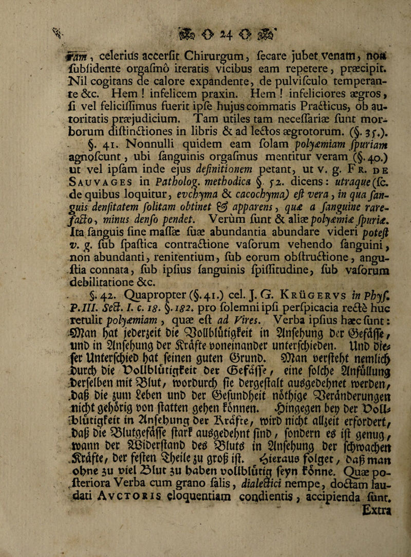 celerius accerfit Chirurgum, fecare jubet venam, noa^ fubiidente orgafmo iteratis vicibus eam repetere, preecipir. Nil cogitans de calore expandente, de pulvifculo temperan¬ te &c. Hem ! infelicem praxin. Hem I infeliciores aegros > fi vel felicillimus fuerit ipfe hujus commatis Pradficus, ob au- toritatis praejudicium. Tam utiles tam neceffariae fiint mor¬ borum diftiniliones in libris & ad ledlos aegrotorum. (§. jf*). §. 41. Nonnulli quidem eam folam poly£miam fpuriam agnofcunt, ubi fanguinis orgafmus mentitur veram (§. 40.) ut vel ipfam inde ejus definitionem petant, ut v. g. Fr. de Sauvages in Patholog, methodica §. dicens: utraque (fio. de quibus loquitur, evch^ma & cacochyma) eft vera, in quafian- guis denfitatem folitam obtinet ^ apparens, qu£ a /anguine rare^ fa3:0y minus denfo pendet. Verum fiint & sMeo poljfimU fipurU. Ita fanguis fine maflk fuae abundantia abundare videri poteft V, g. fub rpaftica contra£lione vafbrum vehendo fanguini, non abundanti, renitentium, fub eorum obftruftione, angu- .Ilia connata, fub ipfius fanguinis fpillitudine > fub vafbrum debilitatione 6cc. §.42. Quapropter (§.41.) cel. J. G. Krugervs inPhyfi F.JIL Se3, L c. 18- ^-182, pro fblemniipfi perfpicacia re£l^ huc retulit pohj£miam , quae efl ad Vires, Verba ipfius haec fiint: COJan i)0i ieDerjeit bie ^SoHblufigfeif tn Sfnfebung bcr ©efdjp? / nnt) in Slnfef^img Der 5?rdfte t)oneinanDer unferfcbieben. UnD bb fer Unferfc^ieD l)nt feinen gufen ©runD. t>er|le^t nemli^ hmd) bie t)oUblutigfeit bcr (Befdffe, eine folcbe SJnfuUung :l)erfelbenmit^luf, ttjorburc^ fie bergeflalt au^gebebnef tverbeny ,t)a§ bie jum Seben unb ber ®efunbl)eit nofl^ige ^erdnberungen ;iii^t 9ef)6ri9 bon flatten gel^cn fonnen* ^ingegen bcp ber X>olU a?lutigfett tn Tin^imc; Oer l^rafte/ wirb ni^t aUjeif erforbert^ bie ^lutgefdfle (larf au^9ebe[)nf ftnb / fonbern e^ ip genug^ tbann ber SBiberpanb be^ S5(utd in Sinfe^ung ber fcbwn^en .S?rdffe^ ber fepen ^(;ei(e ju grop ip. ^teraua folget, bapman obne 5U niel Sluc 5u babcn uollblutiq feyn f§nne. Quae po- ,fteriora Verba cum grano fiilis, diale^ici nempe, doftam lau¬ dati A vexo Ris eloquentiam condientis, accipienda funr. Extra