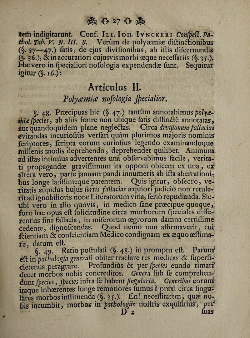 teih indigitarunt. Conf. III. Ioh. Ivnckeri ConfpeB.Pa^ tbol. Tab. V. N. III. S. Verum de polyaemiae diftintlionibus (§• 37—‘470 fatis, de ejus divifionibus, ab iftis difcernendis 6- 3^0) & in accuratiori cujusvismorbi aeque neceflariis (§.35'Of Hae vero in fpecialiori nofologia expendendae funt. Sequitur igitur (§.i 60: ( Articulus II. Volyainice nofologia /pedalior. §. 48. Praecipuas hic (§. 47O tantiim annotabimus poly^- ihU/pectes) ab aliis fonre non ubique fatis diffinde annotatas, aut quandoquidem plane neglectas. Circ^ divijionum fallacias evitandas incuriofius verfari quam plurimos majoris nominis fcriptores, fcripta eorum curiofius legendo examinandoque millenis modis deprehendo, deprehendet quilibet. Animum ad iftas intimius advertentes una obfervabimus facile , verita¬ ti propagandae graviflimum ita opponi obicem ex una, ex altera vero, parte januam pandi innumeris ab ifta aberrationi¬ bus longe latiffimeque parentem. Quis igitur, obfecro, v^e- ritatis cupidus hujus fortis fallacias aequiori judicio non retule¬ rit ad ignobilioris notae Literatorum vitia, ferio repudianda. Sic- tibi vero in alio quovis, in medico fane praecipue quoque, foro hac opus eft folicitudine circa morborum fpeciales difFe- tentias fine fallacia , in miferorum aegrorum damna cercillime cedente, dignofcendas. Quod nemo non affirmaverit, cui fcientiam & confcientiam Medico condignam ex aequo aeftima- fe, datum eft. §. 49. Ratio poftulad (§. 48.) in promptu eft. Parum^ eft in pathologia generali obiter tra£l:are res medicas & fuperfi- dietenus peragrare. Profundius & per fpecks eundo rimarf decet morbos nobis concreditos. Genera fub fe comprehen¬ dunt fpecies, fpecies infra fe habent fingularia. Generibus eoruni' itaque inhaerentes longe remotiores fumus a praxi circa lingu¬ lares morbos inftituenda (§. 3 f •). £n! neceffitarCm, quae no¬ bis incumbit , morbos in pathologiis noftris exquifitius, pct' D 2, fuas ¥