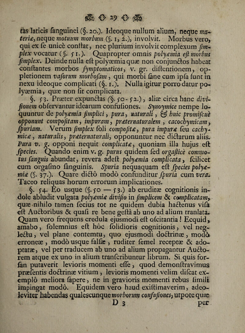 t^s laticis (anguinei (§. lo.). Ideoque nullum alium, neque ma^ neque motuum morbum (§. i, 2.)) involvit. Morbus vero, qui ex fe unice conllat, nec plurium involvit complexum fim^ plex vocatur C§. 5-1.). Quapropter omnis pol^dcmia eft morbus Jimplex, Deinde nulla eft polyaemia quae non conjuneftos habeat conftantes morbos f^mptomaticos ^ v. gr. diftenrionem, op- pletionem vaforum morbosam , qui morbi (ane cum ipfa funt in nexu ideoque complicati (§. i.)^ Nulla igitur porro datur po- iy^mia, quae non iit complicata. §. f 3. Praeter expunvftas (^§. fo- fz.) , aliae circa hanc divU fionem obfervantur idearum confufiones. S^no^mke nempe lo¬ quuntur de fimpliciy pura-i mturali y ^ huic promifeue opponunt compojitamy impuram y pr£t er naturalem , cacochymicam y fpuriam. Verum fimplex foli compofiUy pura impura (eu cach^^ mic£ y naturalis y prreternatiiraliy opponuntur nec dicftarum aliis, Pura V, opponi nequit complicata y quoniam illa hujus eft fpecies. Quando enim v. g. purus quidem fed orgaftice commo^ tus /anguis abundat, revera adeft poly^mia complicata y fcilicet cum orgafmo (anguinis. Spuria nequaquam eft fpecies pol^£^ mi£ (§. 37.). Quare dido modo confunditur Qwmvera^ Taceo reliquas horum errorum implicationes. §. 5-4. Eo usque (§. fo — fa.) ab eruditae cognitionis in¬ dole abludit vulgata poly^mu divifio in fmplicem & complicatamy. quae nihilo tamen fecius tot ne quidem dubia hadenus vi(k eft Audoribus & quaft re bene gefta ab uno ad alium tranlata. Quam vero frequens credula ejusniodieft ofeitantiaj Ecquid, amabo, folemnius eft hoc (olidioris cognitionis, vel neg- kdu, vel plane contemtu, quo ejusmodi dodrinae, mod6 erroneae , modo usque fal(k , ruditer femel receptae & ado¬ ptatae, vel per traducem ab uno ad alium propagantur Audo- rem atque ex uno in alium tranferibuntur librum. Si quis for- fan putaverit levioris momenti elTe, quod demonftravimus praefentis dodrinae vitium , levioris momenti velim difeat ex¬ emplo meliora (apere, ne in gravioris momenti rebus (imili impingat modo. Equidem vero haud exiftimaverim, adeo- ieviter habendas qualescunqueconfufionesy\xipot^qu?eL