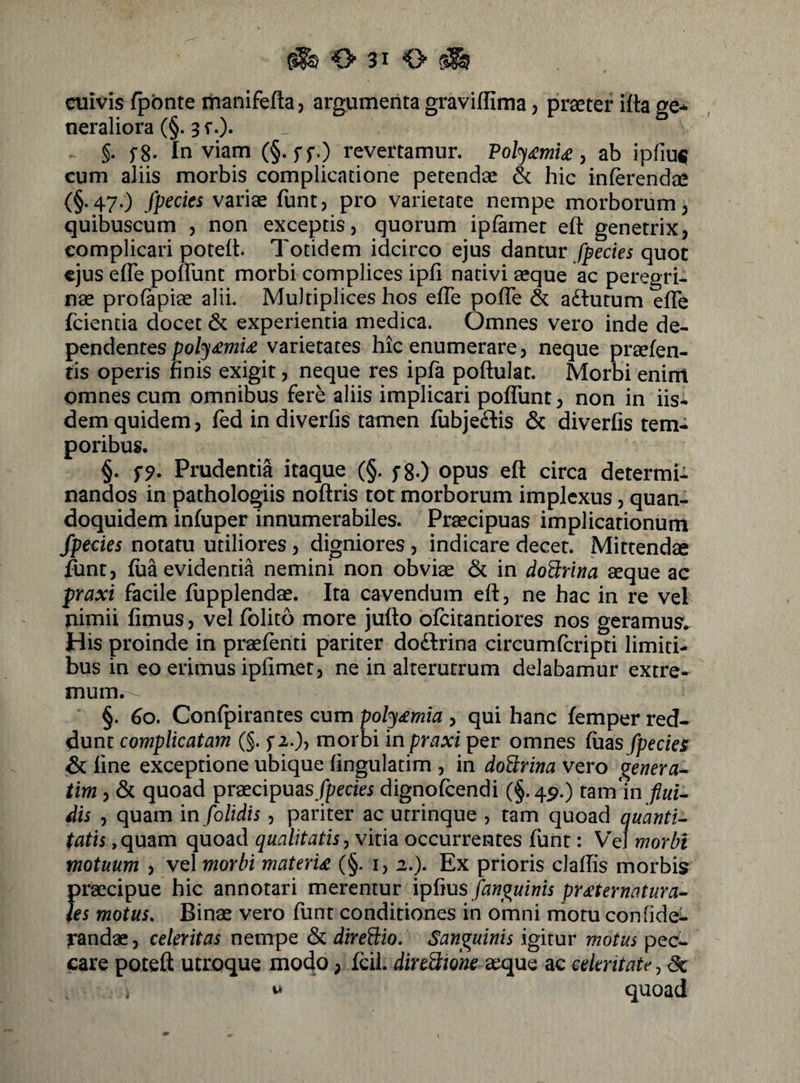 cuivis fpbnte itianifefla, argumenta graviffima, praeter itta qc* neraliora (§. 3 r.)» §. fg. Inviam (§. ff.) revertamur. Po^£mi£ y ab ipfiu^ cum aliis morbis complicatione petendae hic inferendae (§.47.) fpecics vari« funt, pro varietate nempe morborum 3 quibuscum , non exceptis, quorum ipfamet eft genetrix, complicari poteft. Totidem idcirco ejus dantur fpecies quot ejus efTe pofTunt morbi complices ipfi nativi aeque ac peregri¬ nae profapiae alii. Multiplices hos efTe pofTe & adtutum efTe fcientia docet & experientia medica. Omnes vero inde dQ- Tp^ndQntQSpoly£mi£ varietates hic enumerare, neque praefen- tis operis finis exigit, neque res ipfa poftulat. Morbi enim omnes cum omnibus fere aliis implicari pofliint, non in iis¬ dem quidem, fed in diverfis tamen fubje£lis & diverfis tem¬ poribus. §. Prudentia itaque (§. fg-) opus eft circa determi¬ nandos in pathologiis noftris tot morborum implexus, quan¬ doquidem infuper innumerabiles. Praecipuas implicationum fpecies notatu utiliores, digniores , indicare decet. Mittendae funt, fua evidentia nemini non obviae & in dod:nna aeque ac praxi facile fupplendae. Ita cavendum eft, ne hac in re vel nimii fimus, vel folito more jufto ofeitantiores nos geramus* His proinde in praefenti pariter dodbrina circumferipti limiti¬ bus in eo erimus ipfimet, ne in alterutrum delabamur extre¬ mum. §. 60, Confpirantes cum poly£mia , qui hanc femper red¬ dunt complicatam (§. f 2.), morbi in praxi per omnes fuas fpecies & fine exceptione ubique fingulatim , in doUrina vero genera-^ tim, & quoad praecipuas/peefei dignofeendi (§.49.) tam in dis , quam in folidis, pariter ac utrinque , tam quoad quanti^ tatis ,quam quoad qualitatis y witm occurrentes funt: Vel morbi motuum , vel morbi materU (§. i, 2.). Ex prioris claflis morbis praecipue hic annotari merentur \pPius fanguinis pr£ternatura-- les motus. Binae vero funt conditiones in omni rriotu confide- randae, celeritas nempe & direPeio. Sanguinis igitur motus pec¬ care poteft utroque modo, fdi. direBione aeque ac celeritate, <5c vt quoad