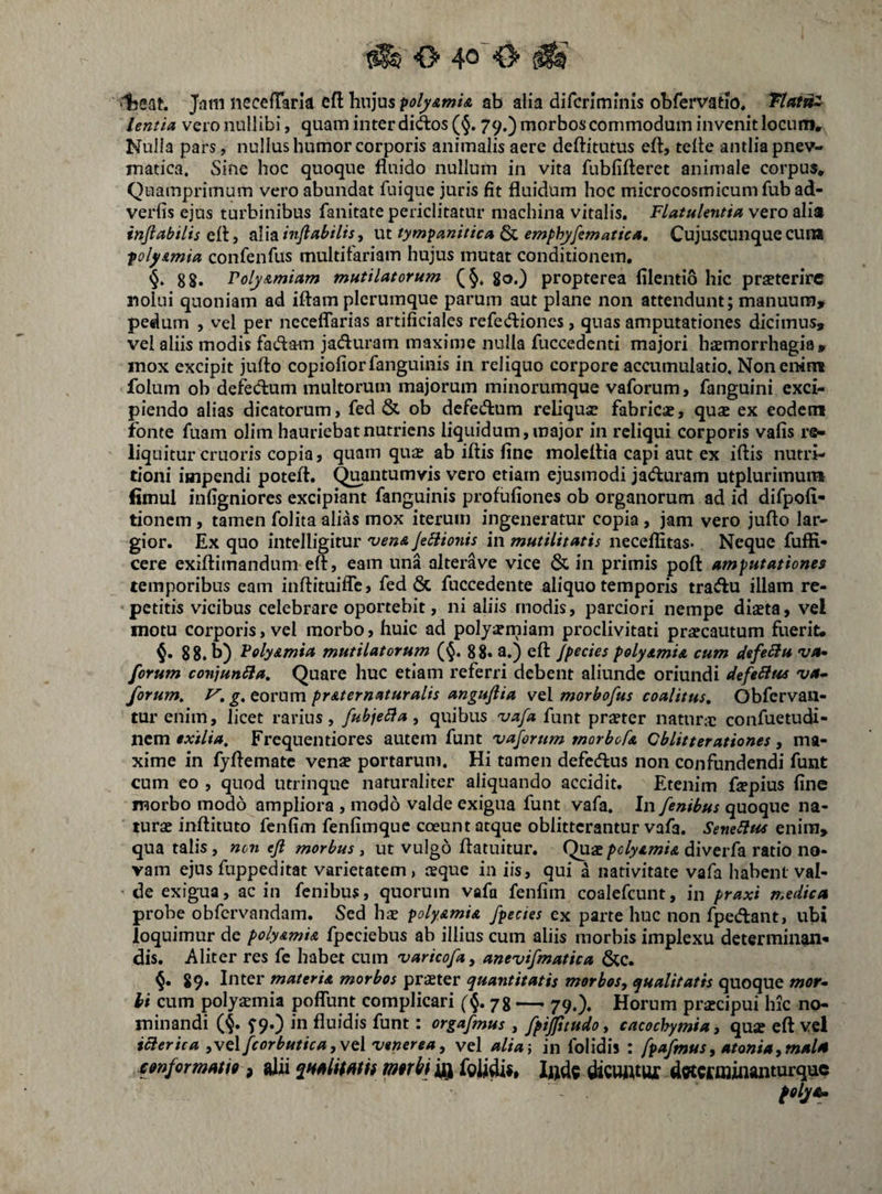 ‘■l5eat. Jatn necefTark eft hujus ^olyAmU ab alia difcriminis obfervatio, Tlat^z lentia vero nullibi, quam inter didlos(5,79.) morbos commodum invenit locum. Nulla pars, nullus humor corporis animalis aere deftitutus eft, telle antlia pnev- matica. Sine hoc quoque fluido nullum in vita fubfifteret animale corpus. Quamprimum vero abundat fuique juris fit fluidum hoc microcosmicum fub ad- verfis ejus turbinibus fanitate periclitatur machina vitalis. Flatulentia vero alia injiabilis inflabilis, m tympanitica &L emphyfematics. Cujuscuiique cun* polyimia confenfus multifariam hujus mutat conditionem. 88* Voly/imiam mutilatorum go.) propterea lilentio hic praeterire nolui quoniam ad iftam plerumque parum aut plane non attendunt; manuum, pedum , vel per ncceflarias artificiales refedioncs, quas amputationes dicimus, vel aliis modis fadam jaduram maxime nulla fuccedcnti majori haemorrhagia, mox excipit jufto copiofiorfanguinis in reliquo corpore accumulatio. Non enim folum ob defeclum multorum majorum minorumque vaforum, fanguini exci¬ piendo alias dicatorum, fed & ob dcfedfum reliquae fabrica, quae ex eodem fonte fuam olim hauriebat nutriens liquidum, major in reliqui corporis vafis re- liqiiitur cruoris copia, quam quae ab iftis fine moleflia capi aut ex iftis nutri- tioni impendi potefl. Quantumvis vero etiam ejusmodi jadfuram utplurimum fimul infigniores excipiant fanguinis profufiones ob organorum ad id difpofi- tionem, tamen folita alias mox iterum ingeneratur copia, jam vero jufto lar¬ gior. Ex quo intelligitur 'vena Jeliionis in mutilitatis neceflitas. Neque fuffi- cere exiftimandum eft, eam una alterave vice & in primis poft amputationes temporibus eam inftituifle, fed & fuccedente aliquo temporis tracftu illam re¬ petitis vicibus celebrare oportebit, ni aliis modis, parciori nempe diseta, vel motu corporis, vel morbo, huic ad poly^rniam proclivitati praecautum fuerit. 8 8. b) Voly&mia mutilatorum (§. 8 8. a.) eft Jpecies polysmia cum defert* •va» forum conjunSla, Quare huc etiam referri debent aliunde oriundi defeSliis va¬ forum, V, g, eorum pr&ternaturalis anguflia vel morbofus coalitus, Obfervau- tur enim, licet rarius, fubjebia, quibus vafa funt praeter natur;e confuetudi- nem exilia, Frequentiores autem funt vaforum morbofa Oblitterationes, ma¬ xime in fyftematc venae portarum. Hi tamen defedlus non confundendi funt cum eo , quod utrinque naturaliter aliquando accidit. Etenim faepius fine morbo modo ampliora , modo valde exigua funt vafa. In fenibus quoque na¬ turae inftituto fenfim fenfimque coeunt atque oblitterantur vafa. SeneSiuc enim, qua talis, mn efl morbus, ut vulgo ftatuitur. Quae pclyamU diverfa ratio no¬ vam ejus fuppeditat varietatem, aeque in iis, qui a nativitate vafa habent val- ' de exigua, ac in fenibus, quorum vafa fenfim coalefcunt, in praxi medica probe obfervandam. Sed hs polyamia /pectes ex parte huc non fpedant, ubi loquimur de poly&mi& fpcciebus ab illius cum aliis morbis implexu determinan¬ dis. Aliter res fc habet cum varicofa^ anevifmatica &C. 89. Inter materU morbos praeter quantitatis morbos, qualitatis quoque mor¬ bi cum polyaemia poflunt complicari ({.78 — 79.). Horum praecipui hic no¬ minandi (§. f9.) in fluidis funt: orgafmus , fpijfuudo, cacochymia, quae eft vel iaerica ,ve\fcorbutica,\t\ Venerea, vel alia\ in folidis : fpafmus, atonia,mala cimfcrmMi», glii mtri} iQ l»ds dioHWur dweimiflanturque folya.