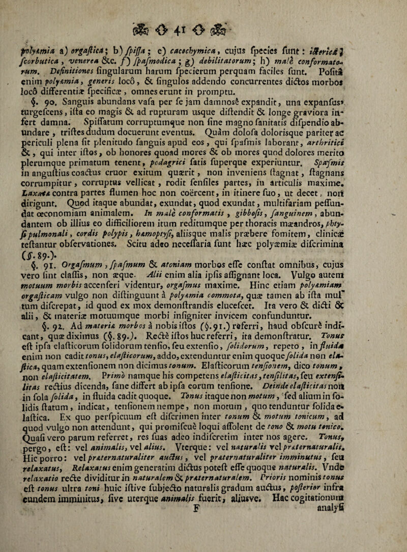 frotyitnia sl) orgajitea; h)/piffa; e) cacffchymica, cujus fpecies fuilt: iSmed} fcorbutica y 'venerea &c. /) fpafmodica \ g) debilitatorum^ h) mali conformato-^ rum. Definitiones fingularum harum fpccierum perquam faciles funt. Pofita enim poly&miay generis loco, & fingulos addendo concurrentes didlos morboi loco differenti* fpecific* , omnes erunt in promptu. 90. Sanguis abundans vafa per fe jam damnosi expandit, una expanfas» turgefcens, ilta eo magis & ad rupturam usque diftendit & longe graviora in¬ fert damna. Spiflatum corruptumque non fine magno fanitatis difpendio ab¬ undare , triftesdudum docuerunt eventus. Quam dolofa dolorisque pariter ac periculi plena fit plenitudo fanguis apud eos, qui fpafmis laborant, arthritici & , qui inter iftos, ob honores quoad mores & ob mores quod dolores merito plerumque primatum tenent, -podagrici fatis fuperque experiuntur. Spafmis in anguftius coadus eruor exitum qusrit, non inveniens fiagnat, ftagnans corrumpitur, corruptas vellicat, rodit fenfilcs partes, in articulis maximiC. contra partes flumen hoc non coercent, in itinere fuo, ut decet, noit dirigunt. Quod itaque abundat, exundat, quod exundat, multifariam pcfluii- dat oeconomiam animalem. In male conformatis , gibbojis, fanguinem y abun¬ dantem ob illius eo difficiliorem itum reditumque per thoracis msandros, f)hty-- fi pulmonali, cordis polypis, hamoptyji, malis praebere fomitem, clinicae teftantur obfervationes. Scitu adeo necelTaria funt h*c poljaemiae diferimina W. 890- 91. Orgafmum , fpafmum & atoniam morbos efle conflat omnibus, cujus vero fint claffis, non aeque. Alii enim alia ipfis affignant loca. Vulgo autem motuum morbis zccen(eri videntur, orgafmus maxime. Hinc etiam polyamiam orgaflicam vulgo non diflinguunt a poly^mia commota, qu* tamen ab ifta mur tum diferepat, id quod ex mox demonftrandis clucefcet. Ita vero & didi Sc alii, & materiae motuumque morbi infigniter invicem confunduntur. §. 92, Ad materU morbos a nobis illos r^.91.) referri, haud obfcurS indi¬ cant, quae diximus (§.890* Red^ illos huc referri, ita demonllratur. Tonus e(l ipla elaflicorum folidorum tenfio,feuextenfio, [olidorum, repeto , in fluidet enim non cadit addo, extenduntur enim quoque/i^Z/V^ non «/«- flica, quam extenfionem non dicimus tonum. Elaflicorum tenfionem, dico tonum , non elajiicitatem. Vrimo namque his <:ov[\'pet(i\-\s elafl;icittis,tenfilitas,(e\!i extenfi» litas redius dicenda, fane differt abipfa eorum tenfione. Deinde elafticitas noxi in fola folida, in fluida cadit quoque. Tonus itaque non motum, fed alium in fo- lidis flatum , indicat, tenfionem nempe, non motum , quo tenduntur folida e* iaflica. Ex quo perfpicuum cft diferimen inter tonum ^ motum tonicum, ad quod vulgo non attendunt, qui promifeu^ loqui affolent de tono & motu tenico» Quafi vero parum referret, res fuas adeo indiferetim inter nos agere. Tonus, pergo, efl: vel animalis, vd alius, Vterque: vel natur alis vel pr&ternaturalis^ Hic porro: vel pr&ternaturaliter aucius, vel fr&ternaturaliter imminutus, feu relaxatus, enim generarim diduspotefl effe quoque naturalis, Vndfc relaxatio rede dividitur in naturalem^ praternaturalem. Prioris nominis tonus efl tonus ultra toni huic iflive fubjedo naturalis gradum audus, poflerior infra eundem immiiutus> five uterque fuerit, aliusve. Hac cogitationnni F analjfi
