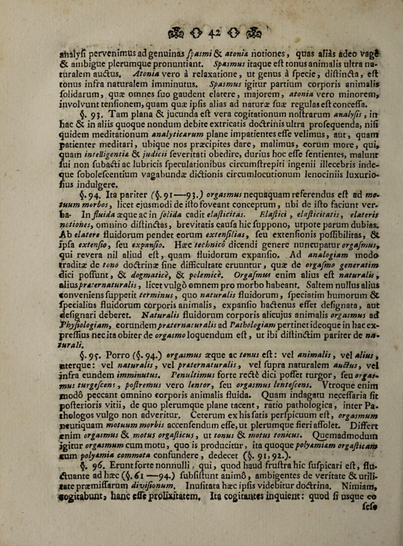 ahalyfi pervenimus ad genuinais fpasmi & atonU notiones, quas aiils adeo vagi 6i ambigue plerumque pronuntiant. Spasmus itaque eft tonus animalis ultra na¬ turalem audus. yltonia vevo a relaxatione, ut genus a fpecic, diftinda, eft tonus infra naturalem imminutus. Spasmus igitur partium corporis animalis folidarum, quae omnes fuo gaudent elatere, majorem, atonia vero minorem, involvunt tenfionem, quam qu^ipfis alias ad natura fua^ regulas eftconceffa. 5. 95. Tam plana & jucunda eft vera cogitationum noltrarum analyjis, irr hac & in aliis quoque nondum debite extricatis dodrinis ultra profequenda, nili quidem meditationum plane impatienteseffe velimus, aut, quam patienter meditari, ubique nos praecipites dare, malimus, «orum more, qui, quam intelligentU & judicii feveritati obedire, durius hoc efle fentientes, malunt fui non fubadi ac lubricis fpeculationibus circumftrepiri ingenii illecebris inde- que fobolefeentium vagabunda didionis circumlocutionum lenociniis luxurio- fius indulgerc. §.94. Ita pariter —9h) orgasmus nequaquam re ferendus eft ad fuum morbos^ licet ejusmodi de illo foveant conceptum, ubi de ifto faciunt ver* ha* In jluida xqueaCm folida cadxt elafiicitas. Elajlici y elajiicitatis^ elateris noitonesy ommno diftindas, brevitatis caufa hic fnppono, utpote parum dubias. Ah elatere Ruidorum pendet eorum extenpliasy feu extenfionis poffibilitas, 6c. jpfa extenfioy feu expanfio. Haecdicendi genere nuncupatur orgafmus, qui revera nil aliud eft, quam fluidorum expanfio. Ad analogiam moda traditae de tono dodrinae line difficultate eruuntur, quae de orgafmo generatim dici poffunt, & dogmaticcy & polemice, Orgafmus enim alius eft naturalis, tXruspraternaturalis, licet vulgo omnem pro morbo habeant. Saltem nullus alius conveniens fuppetit terminus y quo naturalis fluidorum, fpeciatim humorum & fpecialius fluidorum corporis animalis, expanfio hadenus eflet defignata, aut defignari deberet. Naturalis fluidorum corporis alicujus animalis orgasmus ad Thjfiologiamy eorundem pr&t er natur alis ad Vathologiam pertinet ideoque in hac ex- preffius nec ita obiter de loquendum eft, ut ibi diftindim pariter de »/f- turali, §. 9f. Porro (?* 94.) ergasmus aeque ae tonus eft: vel animalis y vt\ alius y «Iterque: vel naturalis, vel praternaturalis, vel fupra naturalem auSlus, vel infra eundem imminutus» Penultimus forte red^ dici pofTet turgor, feu ergas* mus turgefeens, poflremus vero lentor y feu orgasmus lentefcens, Vtroque enim jnodo peccant omnino corporis animalis fluida. Quam indagatu necelTaria fit pofterioris vitii, de quo plerumque plane tacent, ratio pathologica, inter Pa- thelogos vulgo non adveritur. Ceterum ex his fatis perfpicuum eft, orgasmum jicuriquam motuum morbis accenfendum efiTe, ut plerumque fieri affolet. Differt enim orgasmus & motus orgafiicus, ut tonus & motus tonicus, Q^madmoduin igitur orgasmum cum motu, quo is producitur, ita quoque polyami&m orgafticam «um polyamia commota confundere, dedecet (§. 91)92.). 5* 9^* Eruntfortenonnulli, qui, quod haud fruftrahic fufpicari eft, flu- duante ad hsc (§. —94.) fubfiftunt animo, ambigentes de veritate & utili¬ tate praemiffarum divifionum, Inulitata haec ipfis videbitur dodrina. Nimiam, fogitabunts hanc effe prolixitatem. Ita cogitantes inquient; quod fi usque eo feft