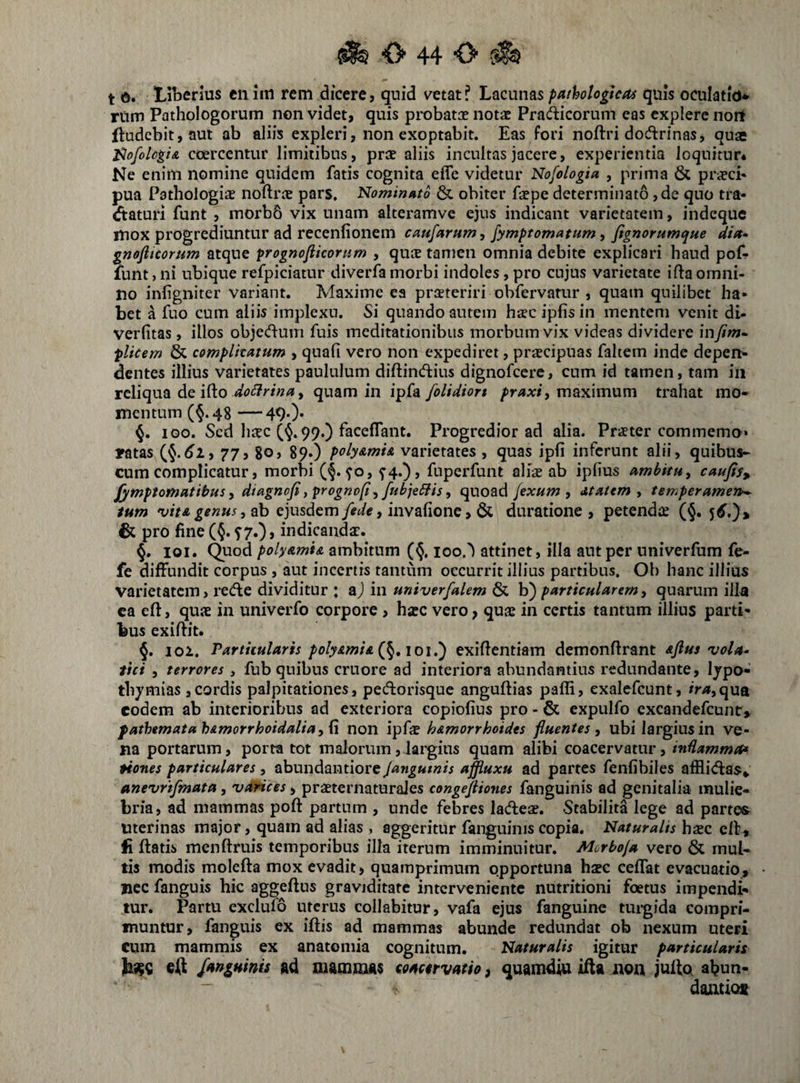 t 6. Liberius enim rem dicere, quid vetat? Lacunas pathologica^ quis oculatio* rUm Pathologorum non videt, quis probatee notae Pradicorum eas explere nort ftudebit, aut ab aliis expleri, non exoptabit. Eas fori noftri dodtrinas, quae l^ofolcgtA ccercentur limitibus, prae aliis incultas jacere, experientia loquitur* Ne enim nomine quidem fatis cognita effe videtur Nofologia , prima & praeci* pua Pathologiae noftrae pars. Nominato & obiter faepe determinato, de quo tra- (ftaturi funt , morb6 vix unam alteramve ejus indicant varietatem, indeque mox progrediuntur ad recenfionem caufarum, fymptomatum, fignorumque dia- gnofiteorum atque prognofiicorum , qute tamen omnia debite explicari haud pof- funt} ni ubique refpiciatur diverfa morbi indoles, pro cujus varietate ifta omni¬ no infigniter variant. Maxime ea praeteriri obfervatur , quam quilibet ha¬ bet a fuo cum aliis implexu. Si quando autem hsc ipfis in mentem venit di- verfitas, illos objedum fuis meditationibus morbum vix videas dividere mfim- plicem & complicatum , quali vero non expediret, praecipuas faltem inde depen¬ dentes illius varietates paululum diftindiius dignofccre, cum id tamen, tam in reliqua de ifto , quam in folidiort maximum trahat mo¬ mentum (§.48 —490* iGO. Sed haec (§.99.) faceflant. Progredior ad alia. Praeter commemo* ratas 77, 80, 89.) poly&mi& varietates , quas ipli inferunt alii, quibus- cum complicatur, morbi (§• ^o, ^4.)» fuperfunt aliae ab iplius ambkuy caufis, Jymptomatibus, dtagnofi, progno^^ fubjeffis, quoad fexum , dtatem y temperameit^ tum njitA genus y2\i ejusdem, invalione, & duratione , petendae (§. 5^.)» & pro fine (§. ^7.), indicandae.^ §. loi. Quod poly&mU ambitum (§. loo.') attinet, illa aut per nniverfum fe- fe diffundit corpus , aut incertis tantum occurrit illius partibus. Oh hanc illius varietatem, redfe dividitur : m univerfalem ^ h') particularem y quarum illa ca efl:, quae in univerfo corpore , hxQ vero, quae in certis tantum illius parti¬ bus exilfit. 102. Partiiularis poly&mi&{^,ioi,') exiflentiam demonftrant aJIus vola^ tici , terrores , fub quibus cruore ad interiora abundantius redundante, Ijpo- thjmias ,cordis palpitationes, pedorisque anguftias paffi, exalefeunt, ir/*,qua eodem ab interioribus ad exteriora copiolius pro - & expulfo excandefeunt, fathtmatah&morrhoidaliay{\ non h&morrhoides fluentes y ubi largius in ve¬ na portarum, porta tot malorum, lai'gius quam alibi coacervatur, indammet* Hones particulares, abundantiore jangutnis affluxu ad partes fenlibiles afflidas» anevrtfmata, 'varices, praeternaturajes congejiiones fanguinis ad genitalia mulie¬ bria, ad mammas poft partum , unde febres ladeae. Stabilita lege ad parte«^ Uterinas major, quam ad alias , aggeritur fanguinis copia. Naturalis haze elf, fi flatis menftruis temporibus illa iterum imminuitur. Morboja vero & mul¬ tis modis molefta mox evadit, quamprimum opportuna hasc cefTat evacuatio, nec fanguis hic aggeflus graviditate interveniente nutritioni foetus impendi¬ tur. Partu exclufo uterus collabitur, vafa ejus fanguine tuigida compri¬ muntur, fanguis ex iflis ad mammas abunde redundat ob nexum uteri cum mammis ex anatomia cognitum. Naturalis igitur particularis fanguinis Ad niAmniAS soactrvatio, quamdiu ifla iion jullot al^un- dantiot V