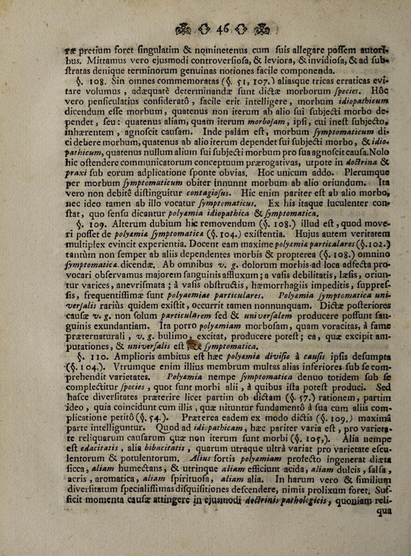 Tff pretium foret fingulatim & nqminetenus cum fuis allegare poflem autorl'* bus. Mittamus vero ejusmodi controverfiofa, & leviora, &invidiofa, &ad fub^ ftratas denique terminorum genuinas notiones facile componenda. 108. Sin omnes commemoratas (§. f i, 107.') aliasque tricas erraticas evi¬ tare volumus , adajquat^ determinanda iunt diflas morborum /pectes, H6c vero penficulatius confiderato , facile erit intelligere, morbum idiopathicum dicendum effe morbum, quatenus non iterum ab alio fui fubjecfbi morbo dc-f pendet, feu: quatenus aliam, quam iterum morbojam, ipli, cui ineft fubjediO» jiihaprentem j agnofeit caufam. Inde paldm eft, morbum fymptomaticum di* ci debere morbum, quatenus ab alio iterum dependet fui fubjedfi morbo, Ovidio* pathicum, quatenus nullum alium fuifubjeAi morbum pro fua agnofeit caufa.Nolo hic ollendere communicatorum conceptuum prorogativas, utpote in doElrina & praxi fub eorum adplicatione fponte obvias. Hoc unicum addo. Plerumque per morbum /ymptomaticum obiter tnnunnt morbum ab alio oriundum. Ita vero non debite diftinguitur contagiofus. Hic enim pariter eft ab alio morbo» nec ideo tamen ab illo vocatur fymptcmaticus. Ex his itaque luculenter con^ ftat, quo fenfu dicanturidiopathica ^/ymptomatica, §. 10^. Alterum dubium hic removendum (vj. log.) illud eft, quod move¬ ri poffet de polyamu fymptomaticA ((J. 104.} exiftentia. Hujus autem veritatem multiplex evincit experientia. Docent eam vnvL^vmQpoly&mi&particalares(/^,ioi,'^ tantum non femper ab aliis dependentes morbis & propterea (§. log.) omnino /ymptomaticA.dKtnds, Ab omnibus 'v, g, dolorum morbis-ad loca adfeAa pro¬ vocari obfcrvamns majoremfanguinisaffluxum;a valis debilitatis, laciis, oriun¬ tur varices, ancvrifmata ; i valis obftrudis, hacmorrhagiis impeditis, fuppref- lis, frequentiffimae funtparticulares, PolyAmia Jymptomatica uni» *verjalis rarius quidem exiftit, occurrit tamen nonnunquam. Dicftac pofteriores caufae v* g, non folum particularem fed & univerfalem producere poflunt fan- guinis exundantiam. Ita porro polyAmiam morbofam, quam voracitas, a fame prsternaturali , 'v,g. bulimo, excitat, producere poteft; ea, quse excipit am¬ putationes , & univer/alis eft Jymptomatica, §. 110. Amplioris ambitus eft haec polyAmia divijio a caujis iplis defumpta '(§. I 04.). Vtrumque enim illius membrum multas alias inferiores fub fe com¬ prehendit varietates. PolyAmia nempe fymptomatiea denuo totidem fub fe complccftitur /pedes, quot funt morbi alii, k quibus ifta poteft produci. Sed hafcc diverlitates prastcrire licet partim ob didam 57.) rationem, partim ideo , quia coincidunt cum illis , quae nituntur fundamento ^ fua cum aliis com¬ plicatione petito (^. f4.). Praeterea eadem ex modo didis (§. 109.) maxima parte intelliguntur. (^od ad idiopathicam, haec pariter varia eft , pro variet|i- te reliquarum caufarum quse non iterum funt morbi (<5. lof,). Alia nempe eft edacitatis , alia bibacitatis , quarum utraquc ultra variat pro varietate efca- lentorum & potulentorum. Alius fortis polyAmiam profedo ingenerat diartt licca, aliam humedans, & utrinque aliam efficiunt acida, aliam dulcis , falfa , acris , aromatica, fpirituofa, aliam tXia, In harum vero & limiliuip diveilitatum fpecialiffimasdifquilitioncs defccndere, nimis prolixum foret. Suf¬ ficit momenta caufx attingere in ejusniodi Mnni» pttthQlc^icis ^ quoniam reli¬ qua