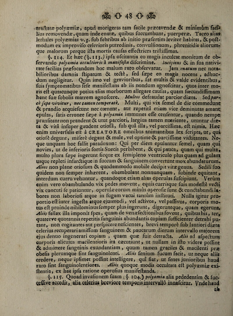 tracftatse poly^inlaf, apud morigeras tam facile prajcavcnd^ & minimam lias removendae, quam inde enatae, quibus fuccumbunt, puerperae. Taceo alial lethaies polyaemias v,g, fubfebribus ab initio praefertim leviter habitas, &poft. modum ex improvifo celerioris putredinis, convullionum, phrenitidis aliorum¬ que malorum perque ifta mortis caufas effediriccs trillillimas. §.114. Et haec ('§. 113.J ipfa ofeitantia co magis inculcat monitum de ob- fervando poly&mi& occultioris a munifefta diferimine. Incipiens & in fua nativi¬ tate facilius praefocandum hoc malum raro obfervatur. Jam enatum nec nota¬ bilioribus damnis ftipatuni 6c ted^, fed faepe eo magis nocens , adhuc- dum negligitur. Quin imo vel gravioribus, fat multis & valde evidentibus, fuis fymptomatibus fefe manifeflans ab iis nondum agnofeitur, quos inter mo¬ ris eft quascunque potius alias morborum allegare caufas, quam foecundiffimam hanc fuae foboiis matrem agnofeere. Multos defraudat parcior diseta. Stdipar- ce f&pe vivitur) nec tamen temperate. Multi, qui vix femel de dic commedunt & prandio acquiefeunt neccoenant, aut repetita etiam vice deminutas amant' epulas, fatis erronee fope a poly&mi& immunes efle cenfentur, quando nempe pranfitantnon prandent & utut parciori, largius tamen nutriente, utuntur diae¬ ta & vita infuper gaudent otiofa, fub qua illa, vel parciflima, eft nimia. Haec enim nniverfalis clt a CREATORE omnibus animantibus lex feripta,ut, qui otiofa degunt, mifere degant & male, vel optime & parciffime viftitantes. Ne¬ que unquam hoc fallit paradoxon: Qui per diem epulantur femel, quam qui novies, ut de inferioris fortis Sueeis perhibent, & qui pauca, quam qui multa, multo plura ftepe ingerunt ficque ex femipleno ventriculo plus quam ad gulam usque repleti infar(ftiquein fuccum& tanguinem convertunt mox abundaturum* Altos non plane otiofum & quodammodo mobile decipit vitae genus. Sedili fuo quidem non femper inhaerent, obambulant nonnunquam, fubinde equitant, interdum curru vehuntur, quandoque etiam alias operulas fufeipiunt. Verum enim vero obambulando vix pedes movent, equiscurrisque fuis modcftS vedti vix concuti fe patiuntur, operulae eorum minus operofsfunt & cuncftabundi la¬ bores non laborioli atque in fugam vacui tantum inftituti. Nulla igitur pro- portio eft inter ingefta atque ejusmodi, velaftivos, velpaffivos, corporis mo¬ tus eft proinde nihilominus femper plus ingerunt, digeruntque, quam egerunr. Aliis fallax illa imponit fpes, quam de vemefedionibus fovent, quibus bis, ter, quaterve quotannis repetitis fanguinis abundantis copiam fufficienter detrahi pu¬ tant, non cogitantes aut pcrfpieerenefcientes, brevi tempore fub lautiori dista celerius recuperari amilfum fanguinem & paucarum dierum intervallo majorem ejus denuo ingenerari copiam , quam quee fuit detrada, Alii ad afpedum corporis alicujus macilentioris ita caecutiunt, ut nullam in ifto videre poffint & admittere fanguinis exundantiam , quum tamen graciles & macilenti prae obelis plerumque lint fanguinolenti. Aliis feniuin fucum facit, ut neque aliis credere, neque iplimet poffint intelligere, qui fiat, ut fenes junioribus haud raro lint fanguinolendores. Aliis quoque modis occultata elt polyaemiae exi- ftentia, ex hac ipfa ratione operolius manifeftanda.. 11 y. Quoad invalionem fuam (§ 104.) polyxmia siUa pededentim & fuc- qeffive scccdit, alia ccledos btsvms temporis intervallo innafeitur. Vnde haud ab