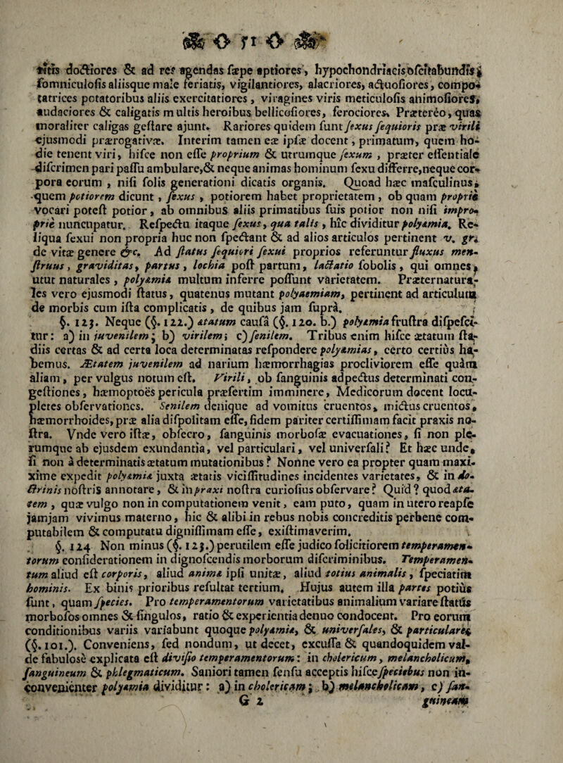 «itrs (3o(ftrores Sc ad rc? agendas fope fptwres> hypochondriaGistifcffabundisg fomniculofis aliisque male reriatis> vigilantiores, aIacriorcs> ad^nofiores, compo^ tatrices potatoribus aliis exercitatiores, viragines viris mcticulofis animonorcl* «udaciores & caligatis multis heroibus bellicofiores, ferociores» Praftcreo,^naJfc inoraliter caligas geftare ajunu Rariores quidem funt Jexui fequiorh prae virili «jusinodi prsrogativre. Interim tamen ese ipfse docent, primatum) quem ho¬ die tenent viri, hifce non efTe proprium & utramque fexum , prseter elfentialc -difcrimen pari pafTu ambulare,& neque animas hominum fcxu differre,neque cor-% pora eorum , nifi folis generationi dicatis organis. Quoad hsec mafculinusi •quem pctiorem dicunt , fexus , potiorem habet proprietatem , ob quam proprie vocari poteft potior, ab omnibus aliis primatibus fuis potior non nifi irnpr<M pfie nuncupatur. Rcfpedu itaque fexus, qua talis , hic dividiturpolydmia^ Re¬ liqua fexui non propria huc non fpedant & ad alios articulos pertinent 'v, gn de vitae genere Ad fiatus fequiori fexui proprios referuntur fiuxus men- firuus y graviditas, partus, lochia poff partum, laSiatio fo bolis , qui omnes ^ utut naturales , polyAmU multum inferre poffunt varietatem. Prseter natura¬ les vero ejusmodi ftatus, quatenus mutant polyaemiam, pertinent ad articuluta de morbis cum ifta complicatis , de quibus jam fupra. \ §. I2J. Neque (§. 122.) Atatum caufa (§.120. b.) potyAmia^ru^VQ difpcfci- inr: in juvenilem*^ h) virilem i Q)fenilem, Tribus enim hifce setatum fta,- diis certas & ad certa loca determinatas refpondcre poljAmias, certo cercius h%- ternus. JEtatem juvenilem ad narium hsemorrhagias procliviorem effe qudm aliam, per vulgus notum cfl. yirili, ob fanguinis adpedlus determinati coii- gcfiiones, haemoptoes pericula praefertim imminere, Medicorum docent locu¬ pletes obrcrvarioncs. deiiiqne ad vomitus cruentos, inidluscruentos, haemorrhoides, prae aliadifpolitam elfc, fidem pariter certiflimam facit praxis no- ftra. Vnde vero iftae, obfecro, fanguinis morbofae evacuationes, fi non plc^ rumqnc ab ejusdem exundantia, vel particulari, vel univerfali? Et hsec unde, fi non a determinatis setacum mutationibus f Nonne vero ea propter quam maxi- xime expedit polyAmU juxta «tatis viciffitudincs incidentes varietates, & in sio- /?>•/«/> nofiris annotare, 6cin/»r<iA:i noftra curiofius obfervare ? Quid ? quod rem , qu« vulgo non in computationem venit, eam puto, quam in utero rcapfe jjamjam vivimus materno, hic & alibi in rebus nobis concreditis peirbene com¬ putabilem & computatu digniflimam effe, exiftimaverim. 124 Non minus (§. 125.) perutilem effe judico folicitiorcm temperamen^ torum eonfiderationem in dignofeendis morborum diferiminibus. TemperameH^ tum aliud cft corporis, aliud animA ipfi unit«, aliud totius , fpeciatim hominis. Ex bini? prioribus refultat tertium. Hujus autem illa partes potius funt, quam fpecies. Pro temperamentorum varietatibus animalium variare llatiSs morbofos 0mnes 5c fingulos, ratio & experientia denuo condocent. Pro eorum conditionibus variis variabunt quoque polyAmU, & univerfales, & particularej^ (§. loi.). Conveniens, fed nondum, ut decet, cxcuffa & quandoquidem val¬ de fabulose explicata cfl divifio temperamentorum: in choiericum, melancholicum^ [anguineum & phlegmaticum» Saniori tamen fenfu acceptis hiicQfpecithus non in¬ convenienter polyamia dividitur; i) in choUricami melMchpUcam, c) fan»