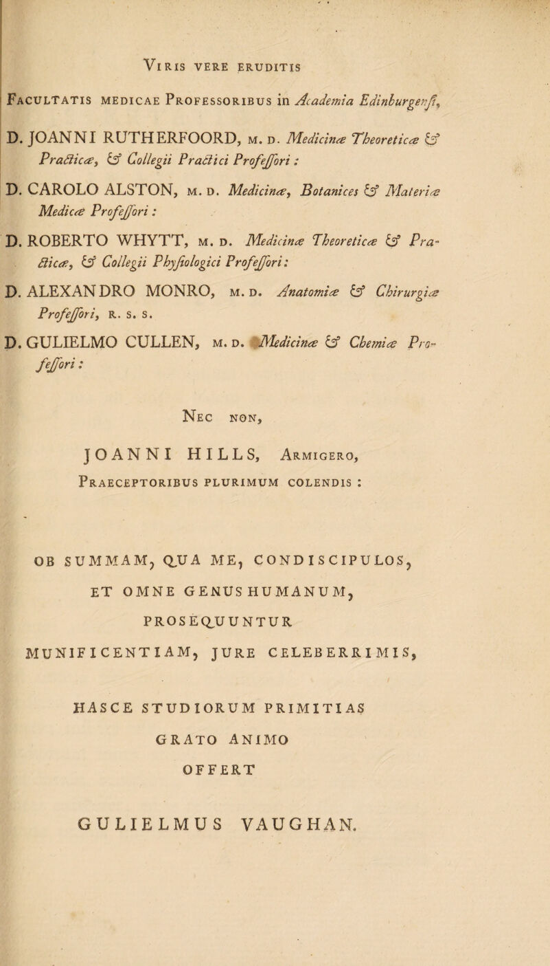 Viris vere eruditis Facultatis medicae Professoribus in Academia Edinburgenfif D. JOANNI RUTHERFOORD, m. d. Medicinae Pheoretica IA Pradica, iA Collegii Pradici Profejjori : D. CAROLO ALSTON, m. d. Medicina, Botanices & Materia Medica Profejjori: D. ROBERTO WHYTT, m. d. Medicina Pheoretica & P ra¬ dica, & Collegii Phyjiologici Profejjori: D. ALEXAN DRO MONRO, m. d. Anatomia & Chirurgia Profejjori, R. s. s. D. GULIELMO CULLEN, m. d. Medicina & Chemia Pro¬ fejjori : Nec non, JOANNI H I L L S, Armigero, Praeceptoribus plurimum colendis : OB SUMMAM, QUA ME, CONDISCIPULOS, et omne genus humanum, PROSEQUUNTUR MUNIFICENTIAM, JURE CELEBERRIMIS, HASCE STUDIORUM PRIMITIAS GRATO ANIMO OFFERT GULIELMUS VAUGHAN.