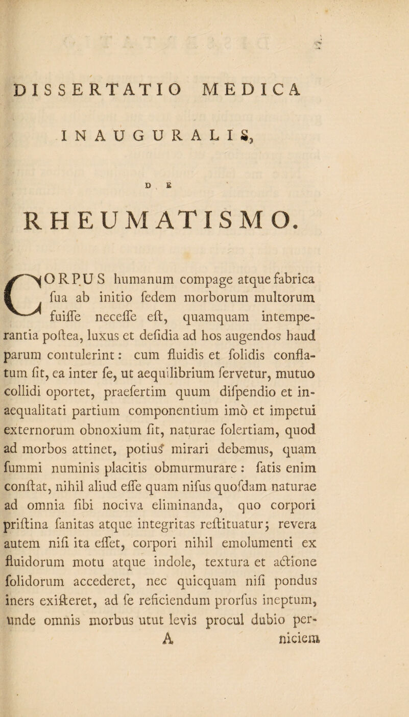 INAUGURALIS, D E RHEUMATISMO. ORPU S humanum compage atque fabrica fua ab initio fedem morborum multorum fuifle neceffe eft, quamquam Intempe- rantia poflea, luxus et defidia ad hos augendos haud parum contulerint: cum fluidis et folidis confla¬ tum fit, ea inter fe, ut aequilibrium fervetur, mutuo collidi oportet, praefertim quum difpendio et in¬ aequalitati partium componentium imo et impetui externorum obnoxium fit, naturae folertiam, quod ad morbos attinet, potiu? mirari debemus, quam fummi numinis placitis obmurmurare : fatis enim conflat, nihil aliud efle quam nifus quofdam naturae ad omnia fibi nociva eliminanda, quo corpori priflina fanitas atque integritas reflituatur; revera autem nifi ita effet, corpori nihil emolumenti ex fluidorum motu atque indole, textura et adtione folidorum accederet, nec quicquam nifi pondus iners exifteret, ad fe reficiendum prorfus ineptum. Unde omnis morbus utut levis procul dubio per- A niciem