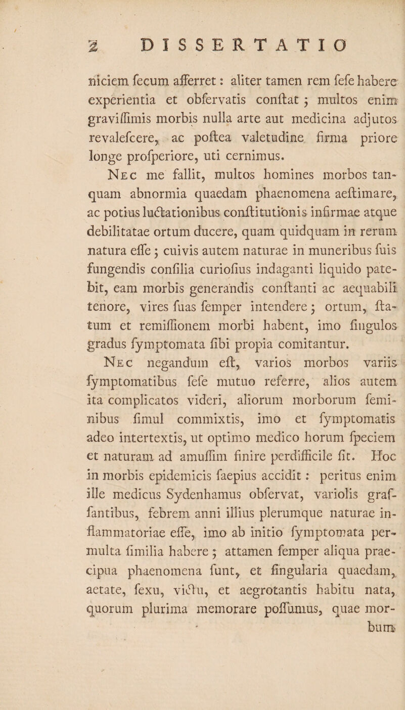 miciem fecum afferret: aliter tamen rem fefe habere experientia et obfervatis conflat j multos enim graviffimis morbis nulla arte aut medicina adjutos revalefcere, ac poftea valetudine firma priore longe profperiore, uti cernimus. Nec me fallit, multos homines morbos tan~ quam abnormia quaedam phaenomena aeftimare, ac potius lucflationibus conftitutionis infirmae atque debilitatae ortum ducere, quam quidquam in rerum natura effe ; cuivis autem naturae in muneribus fuis fungendis confilia curiofius indaganti liquido pate- bit, eam morbis generandis conflanti ac aequabili tenore, vires fuas femper intendere; ortum, fla» tum et remiffionem morbi habent, imo Ungulos gradus fymptomata fibi propia comitantur. Nec negandum eft, varios morbos variis fymptomatibus fefe mutuo referre, alios autem ita complicatos videri, aliorum morborum femi¬ nibus fimul commixtis, imo et fymptomatis adeo intertextis, ut optimo medico horum fpeciem et naturam ad amuffim finire perdifficile fit. Hoc in morbis epidemicis faepius accidit: peritus enim ille medicus Sydenhamus obfervat, variolis graf- fantibus, febrem anni illius plerumque naturae in¬ flammatoriae effe, imo ab initio fymptomata per¬ multa fimilia habere ; attamen femper aliqua prae¬ cipua phaenomena funt, et lingularia quaedam, aetate, fexu, viffu, et aegrotantis habitu nata, quorum plurima memorare poffmnus, quae mor¬ bum