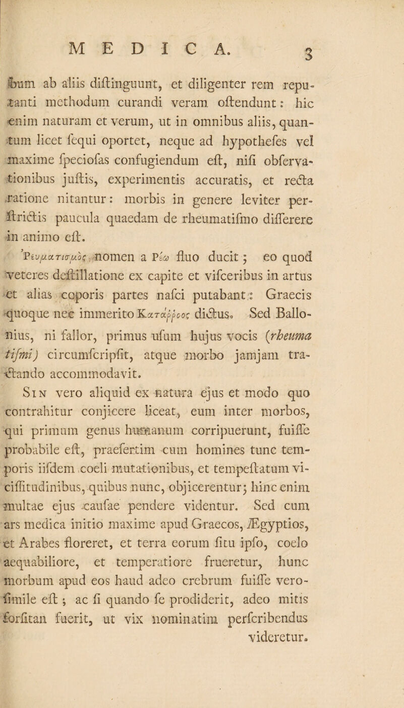 Iram ab aliis diftinguunt, et diligenter rem repu~ .tanti methodum curandi veram offendunt: hic enim naturam et verum, ut in omnibus aliis, quan¬ tum licet lequi oportet, neque ad hypothefes vel maxime fpeciofas confugiendum eft, nift obferva*» iionibus juftis, experimentis accuratis, et redfa ratione nitantur: morbis in genere leviter per- ftrictis paucula quaedam de rheumatifmo differere in animo eft. iVw(A.cLTivuo£ nomen a Pea fluo ducit; eo quod veteres deftillatione ex capite et vifceribus in artus et alias ccporis partes nafci putabant: Graecis ■quoque nec immerito Kara^co? didhiSo Sed Ballo- nius, ni fallor, primus ufum hujus vocis (rheuma tifmi) circumfcripfit, atque morbo jamjam tra¬ nando accommodavit. Sin vero aliquid ex natura ejus et modo qua contrahitur conjicere liceat, eum inter morbos, qui primum genus humanum corripuerunt, fuiffe probabile eft, praefertim cum homines tunc tem¬ poris iifdem coeli mutationibus, et tempeftatum vi- ciffitudinibus, quibus nunc, objicerentur; hinc enim multae ejus xaufae pendere videntur. Sed cum ars medica initio maxime apud Graecos, TEgyptios, et Arabes floreret, et terra eorum fitu ipfo, coelo aequabiliore, et temperatiore frueretur, hunc morbum apud eos haud adeo crebrum fuiffe vero- flmile eft ; ac fl quando fe prodiderit, adeo mitis forfltan fuerit, ut vix nominatim perfcribendus videretur.